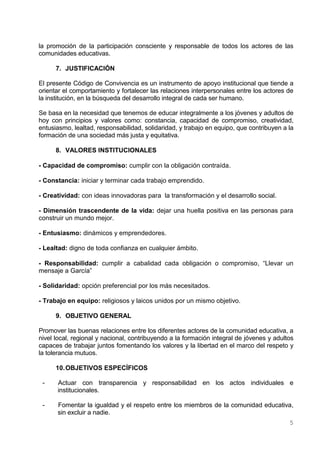 la promoción de la participación consciente y responsable de todos los actores de las
comunidades educativas.

      7. JUSTIFICACIÓN

El presente Código de Convivencia es un instrumento de apoyo institucional que tiende a
orientar el comportamiento y fortalecer las relaciones interpersonales entre los actores de
la institución, en la búsqueda del desarrollo integral de cada ser humano.

Se basa en la necesidad que tenemos de educar integralmente a los jóvenes y adultos de
hoy con principios y valores como: constancia, capacidad de compromiso, creatividad,
entusiasmo, lealtad, responsabilidad, solidaridad, y trabajo en equipo, que contribuyen a la
formación de una sociedad más justa y equitativa.

      8. VALORES INSTITUCIONALES

- Capacidad de compromiso: cumplir con la obligación contraída.

- Constancia: iniciar y terminar cada trabajo emprendido.

- Creatividad: con ideas innovadoras para la transformación y el desarrollo social.

- Dimensión trascendente de la vida: dejar una huella positiva en las personas para
construir un mundo mejor.

- Entusiasmo: dinámicos y emprendedores.

- Lealtad: digno de toda confianza en cualquier ámbito.

- Responsabilidad: cumplir a cabalidad cada obligación o compromiso, “Llevar un
mensaje a García”

- Solidaridad: opción preferencial por los más necesitados.

- Trabajo en equipo: religiosos y laicos unidos por un mismo objetivo.

      9. OBJETIVO GENERAL

Promover las buenas relaciones entre los diferentes actores de la comunidad educativa, a
nivel local, regional y nacional, contribuyendo a la formación integral de jóvenes y adultos
capaces de trabajar juntos fomentando los valores y la libertad en el marco del respeto y
la tolerancia mutuos.

      10. OBJETIVOS ESPECÍFICOS

 -    Actuar con transparencia y responsabilidad en los actos individuales e
      institucionales.

 -    Fomentar la igualdad y el respeto entre los miembros de la comunidad educativa,
      sin excluir a nadie.
                                                                                          5
 