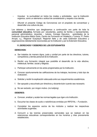 -      Impulsar la puntualidad en todos los niveles y actividades que la Institución
        organice, como un elemento o actitud de consideración y respeto a los demás.

 -      Difundir el presente Código de Convivencia con el propósito de concientizar y
        desarrollar una cultura de paz.

Los deberes y derechos que desglosamos a continuación son parte de toda la
comunidad educativa, formada por: estudiantes, padres de familia o representantes,
personal administrativo, docentes - tutores, Consejo Ejecutivo, autoridades de la
Institución Educativa Matriz Quito, Centro de Formación en Hotelería y Turismo “P. Pedro
Arrupe, s.j., Regional Guayaquil, Regional Italia y de cada Extensión Educativa y
organizaciones debidamente reconocidas por la Institución y por la Extensión Educativa.

       11. DERECHOS Y DEBERES DE LOS ESTUDIANTES

     DERECHOS:

     a. Ser tratados de manera digna, justa y cordial por parte de los directivos, tutores,
        compañeros y demás personal de la Institución.

     b. Recibir una formación integral que posibilite el desarrollo de la vida afectiva,
        intelectual, familiar, social y religiosa.

     c. Participar activamente en los actos programados por la Institución.

     d. Conocer oportunamente las calificaciones de los trabajos, lecciones y todo tipo de
        evaluación.

     e. Solicitar y recibir la explicación adecuada ante sus requerimientos académicos.

     f. Ser apoyado y escuchado por directivos y docente-tutor cuando sea necesario.

     g. No ser excluido por ningún motivo. (no bullying)

     DEBERES:

     a. Conocer, analizar y acatar las normas legales que rigen a la Institución.

     b. Escuchar las clases de audio o radiofónicas emitidas por IRFEYAL – Fundación.

     c. Completar los espacios vacíos de los módulos y realizar las respectivas
        actividades sugeridas.

     d. Concurrir a las tutorías presenciales semanales que se realizan en las
        extensiones educativas correspondientes en los horarios y días previamente
        establecidos.




                                                                                          6
 