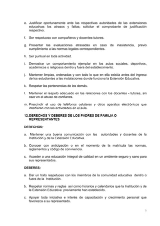 e. Justificar oportunamente ante las respectivas autoridades de las extensiones
   educativas los atrasos y faltas; solicitar el comprobante de justificación
   respectivo.

f. Ser respetuoso con compañeros y docentes-tutores.

g. Presentar las evaluaciones atrasadas en caso            de   inasistencia, previo
   cumplimiento a las normas legales correspondientes.

h. Ser puntual en toda actividad.

i.   Demostrar un comportamiento ejemplar en los actos sociales, deportivos,
     académicos o religiosos dentro y fuera del establecimiento.

j.   Mantener limpias, ordenadas y con todo lo que en ella existía antes del ingreso
     de los estudiantes a las instalaciones donde funciona la Extensión Educativa.

k. Respetar las pertenencias de los demás.

l.   Mantener el respeto adecuado en las relaciones con los docentes - tutores, sin
     caer en el abuso de confianza.

m. Prescindir el uso de teléfonos celulares y otros aparatos electrónicos que
   interfieran con las actividades en el aula.

12. DERECHOS Y DEBERES DE LOS PADRES DE FAMILIA O
    REPRESENTANTES

DERECHOS:

a. Mantener una buena comunicación con las           autoridades y docentes de la
   Institución y de la Extensión Educativa.

b. Conocer con anticipación o en el momento de la matrícula las normas,
   reglamentos y código de convivencia.

c. Acceder a una educación integral de calidad en un ambiente seguro y sano para
   sus representados.

DEBERES:

a. Dar un trato respetuoso con los miembros de la comunidad educativa dentro o
   fuera de la Institución.

b. Respetar normas y reglas así como horarios y calendarios que la Institución y de
   la Extensión Educativa previamente han establecido.

c. Apoyar toda iniciativa e interés de capacitación y crecimiento personal que
   favorezca a su representado.


                                                                                  7
 