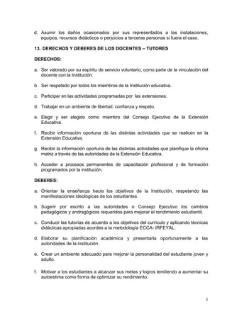 d. Asumir los daños ocasionados por sus representados a las instalaciones,
   equipos, recursos didácticos o perjuicios a terceras personas si fuera el caso.

13. DERECHOS Y DEBERES DE LOS DOCENTES – TUTORES

DERECHOS:

a. Ser valorado por su espíritu de servicio voluntario, como parte de la vinculación del
   docente con la Institución.

b. Ser respetado por todos los miembros de la Institución educativa.

c. Participar en las actividades programadas por las extensiones.

d. Trabajar en un ambiente de libertad, confianza y respeto.

e. Elegir y ser elegido como miembro del Consejo Ejecutivo de la Extensión
   Educativa.

f. Recibir información oportuna de las distintas actividades que se realicen en la
   Extensión Educativa.

g. Recibir la información oportuna de las distintas actividades que planifique la oficina
   matriz a través de las autoridades de la Extensión Educativa.

h. Acceder a procesos permanentes de capacitación profesional y de formación
   programados por la institución.

DEBERES:

a. Orientar la enseñanza hacia los objetivos de la Institución, respetando las
   manifestaciones ideológicas de los estudiantes.

b. Sugerir por escrito a las autoridades o Consejo Ejecutivo los cambios
   pedagógicos y andragógicos requeridos para mejorar el rendimiento estudiantil.

c. Conducir las tutorías de acuerdo a los objetivos del currículo y aplicando técnicas
   didácticas apropiadas acordes a la metodología ECCA- IRFEYAL.

d. Elaborar su planificación académica y presentarla oportunamente a las
   autoridades de la institución.

e. Crear un ambiente adecuado para mejorar la personalidad del estudiante joven y
   adulto.

f. Motivar a los estudiantes a alcanzar sus metas y logros tendiendo a aumentar su
   autoestima como forma de optimizar su rendimiento.



                                                                                       8
 