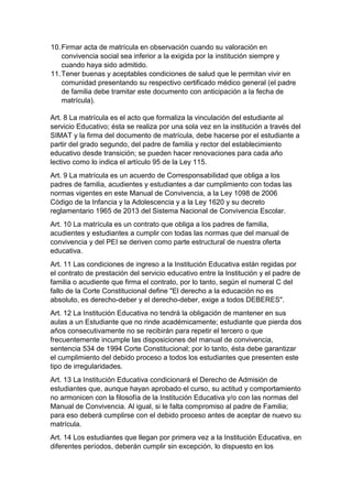 10. Firmar acta de matrícula en observación cuando su valoración en convivencia social sea inferior a la exigida por la institución siempre y cuando haya sido admitido. 
11. Tener buenas y aceptables condiciones de salud que le permitan vivir en comunidad presentando su respectivo certificado médico general (el padre de familia debe tramitar este documento con anticipación a la fecha de matrícula). 
Art. 8 La matrícula es el acto que formaliza la vinculación del estudiante al servicio Educativo; ésta se realiza por una sola vez en la institución a través del SIMAT y la firma del documento de matrícula, debe hacerse por el estudiante a partir del grado segundo, del padre de familia y rector del establecimiento educativo desde transición; se pueden hacer renovaciones para cada año lectivo como lo indica el artículo 95 de la Ley 115. 
Art. 9 La matrícula es un acuerdo de Corresponsabilidad que obliga a los padres de familia, acudientes y estudiantes a dar cumplimiento con todas las normas vigentes en este Manual de Convivencia, a la Ley 1098 de 2006 Código de la Infancia y la Adolescencia y a la Ley 1620 y su decreto reglamentario 1965 de 2013 del Sistema Nacional de Convivencia Escolar. 
Art. 10 La matrícula es un contrato que obliga a los padres de familia, acudientes y estudiantes a cumplir con todas las normas que del manual de convivencia y del PEI se deriven como parte estructural de nuestra oferta educativa. 
Art. 11 Las condiciones de ingreso a la Institución Educativa están regidas por el contrato de prestación del servicio educativo entre la Institución y el padre de familia o acudiente que firma el contrato, por lo tanto, según el numeral C del fallo de la Corte Constitucional define "El derecho a la educación no es absoluto, es derecho-deber y el derecho-deber, exige a todos DEBERES". 
Art. 12 La Institución Educativa no tendrá la obligación de mantener en sus aulas a un Estudiante que no rinde académicamente; estudiante que pierda dos años consecutivamente no se recibirán para repetir el tercero o que frecuentemente incumple las disposiciones del manual de convivencia, sentencia 534 de 1994 Corte Constitucional; por lo tanto, ésta debe garantizar el cumplimiento del debido proceso a todos los estudiantes que presenten este tipo de irregularidades. 
Art. 13 La Institución Educativa condicionará el Derecho de Admisión de estudiantes que, aunque hayan aprobado el curso, su actitud y comportamiento no armonicen con la filosofía de la Institución Educativa y/o con las normas del Manual de Convivencia. Al igual, si le falta compromiso al padre de Familia; para eso deberá cumplirse con el debido proceso antes de aceptar de nuevo su matrícula. 
Art. 14 Los estudiantes que llegan por primera vez a la Institución Educativa, en diferentes períodos, deberán cumplir sin excepción, lo dispuesto en los  