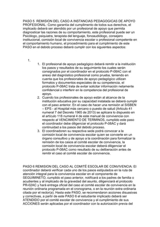 PASO 5 REMISION DEL CASO A INSTANCIAS PEDAGOGICAS DE APOYO PROFESIONAL: Como garantía del cumplimento de todos sus derechos, el implicado deberá ser atendido por un profesional de apoyo que permita diagnosticar las razones de su comportamiento, este profesional puede ser un Psicólogo, psiquiatra, terapista del lenguaje, fonoaudiólogo, consejero institucional, comisión local de convivencia escolar o profesional competente en el comportamiento humano, el procedimiento para el cumplimiento de este PASO en el debido proceso deberá cumplir con los siguientes aspectos: 
1. 
1. El profesional de apoyo pedagógico deberá remitir a la institución los pasos y resultados de su seguimiento los cuales serán consignados por el coordinador en el protocolo P-08AC con el anexo del diagnóstico profesional como prueba, teniendo en cuenta que los profesionales de apoyo pedagógico utilizan formatos y documentos especiales de su competencia, el protocolo P-08AC trata de evitar solicitar información netamente confidencial o interferir en la competencia del profesional de apoyo. 
2. Cuando los profesionales de apoyo están al alcance de la institución educativa por su capacidad instalada se deberá cumplir con el paso anterior. En el caso de hacer una remisión al SISBEN – EPS - al Hospital más cercano o puesto de salud (Articulo 41 numeral 7 del Decreto 1965 de 2013) se aplicara lo dispuesto en el artículo 118 numeral 4 de este manual de convivencia con respecto al VENCIMIENTO DE TERMINOS, cumplido este paso el coordinador debe diligenciar el protocolo P-08AC y dará continuidad a los pasos del debido proceso. 
3. El coordinadoren su respectiva sede podrá convocar a la comisión local de convivencia escolar quien se convierte en un órgano consultivo y de apoyo a la coordinación para formalizar la remisión de los casos al comité escolar de convivencia, la comisión local de convivencia escolar deberá diligenciar el protocolo P-08AC como resultado de su deliberación antes de remitir el caso al comité escolar de convivencia. 
PASO 6 REMISION DEL CASO AL COMITÉ ESCOLAR DE CONVIVENCIA: El coordinador deberá verificar cada uno de los pasos estipulados en la ruta de atención integral para la convivencia escolar en el componente de SEGUIMINETO, cumplido el paso anterior, notificará a los padres de familia o acudientes y al implicado de la gravedad del asunto, diligenciará el protocolo PR-02AC y hará entrega oficial del caso al comité escolar de convivencia en la reunión ordinaria programada en el cronograma, o en la reunión extra ordinaria citada por el rector(a). Hasta este PASO, se recomendaron acciones disuasivas y correctivas, a partir de este PASO 6 el estudiante implicado deberá ser ATENDIDO por el comité escolar de convivencia y el cumplimiento de sus ACCIONES serán aplicadas por el coordinador con la autorización previa del  