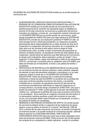 ACUERDO DE ACCIONES RE EDUCATIVAS emitido por el comité escolar de convivencia así: 
 SUSPENSIÓN DEL SERVICIO EDUCATIVO INSTITUCIONAL Y PERDIDA DE SU CONDICION COMO ESTUDIANTE:Esta ACCION RE EDUCATIVA emitida por el comité escolar de convivenciacomo la pérdida temporal de la condición de estudiante según lo establece el artículo 25 de este manual de convivencia;La suspensión del servicio educativo se realizará, a través de una resolución rectoral motivada por un ACUERDO EMITIDO por el comité escolar de convivencia, quien otorga competencia al RECTOR para que haga efectiva la ACCION RE EDUCATIVA a través de una resolución (protocolo P-09AR) en ella, se hará entrega formal y oficial del estudiante a su respectivo acudiente, garantizando plena responsabilidad de su tutela durante los días de la suspensión.La suspensión del servicio educativo de un estudiante, se hace sólo una vez durante el año lectivo como lo exige la Corte Constitucional y ésta, se debe cumplir únicamente para garantizar el derecho al debido proceso. El estudiante durante los días hábiles de su suspensión, pierda todos los derechos que éste Manual de Convivencia le otorga como estudiante; ésta suspensión, puede ser desde 1 día y hasta por 10 días hábiles, según sea tipificada su falta en las situaciones TIPO III, y el formato o protocolo para su validación será el P-09AR, que debe ser firmado por el estudiante, el rector y los padres de familia o acudientes. 
 PROTOCOLO DE MATRÍCULA EN OBSERVACIÓN:El comité escolar de convivencia reunido de manera ordinaria o extra ordinaria, después de estudiar el caso del estudiante implicado y reincidente o no en esta instancia, exigirá a través de un ACUERDO DE ACCIONES RE EDUCATIVAS, limitar los alcances de su matrícula formalizada, notificando a través de este ACUERDO, la condición de su pérdida del cupo para continuar estudios el próximo año lectivo, o la perdida inmediata de su condición de estudiante (artículo 25 del manual de convivencia) procedimiento reafirmado en segunda instancia por el consejo directivo, el comité otorga competencia al RECTOR para que a través del protocolo P-10AR, pueda ejecutar la sanción del estudiante y notificar con anticipación la pérdida del cupo para el próximo año lectivo o la cancelación de la matrícula en cualquier momento del año lectivo si no demuestran cambios positivos a partir del momento en que esto ocurra, los protocolos deben estar firmados por el estudiante, el rector y los padres de familia y/o acudientes. 
 REMISION A INSTANCIAS EXTERNAS DE APOYO: El comité escolar de convivencia deberá remitir a cualquiera de las instancias de apoyo externo a que se refiere el artículo 41 numeral 7 del Decreto 1965 de 2013 y articulo 60 de este manual de convivencia, al comité municipal de convivencia escolar o al comité nacional de convivencia escolar, además deberá reportar en el SISTEMA NACIONAL UNIFICADO DE CONVIVENCIA ESCOLAR todos los casos que le sean asignados como parte del protocolo nacional del MEN. Estas acciones del comité escolar son propias de su competencia y deben aplicarse cuando lo considere  