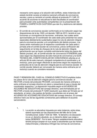 necesario como apoyo a la solución del conflicto, estas instancias del estado tendrán acceso al sistema nacional unificado de convivencia escolar y para su remisión el comité utilizará el protocolo P-11AR. El acuerdo de acciones re educativas le dará facultades al coordinador para proceder ante autoridades competentes con la presentación del FODER o CARPETA EN CUSTODIA que dan fe y testimonio del debido proceso. 
 El comité de convivencia escolar conformado en la institución según las disposiciones de la ley 1620 y el decreto 1965 de 2013, tendrá en sus funciones un cronograma de reuniones ordinarias, las cuales serán aprovechadas por el coordinador de cada sede para presentar los casos especiales debidamente sustentados según la ruta de atención integral para la convivencia escolar y el cumplimiento del debido proceso. Los casos serán motivados por el respectivo coordinador de cada sede o jornada ante el comité escolar de convivencia, previa verificación del seguimiento en la lista de chequeo de la ruta de atención integral, garantizando que se hayan cumplido estrictamente todos los pasos del debido proceso, allí, el comité escolar de convivencia ATENDERA cada caso según las disposiciones de este manual de convivencia y la GUIA TECNICA DEL COMITÉ ESCOLAR DE CONVIVENCIA referida en el artículo 66 de este manual y otorgará competencia al coordinador y al rector(a), para que hagan efectivas la sanciones según los respectivos protocolos de la ruta de atención integral para la convivencia escolar. El comité escolar deberá ser convocado de manera extra ordinaria por el rector(a) cuando se considere necesario. 
PASO 7 REMISION DEL CASO AL CONSEJO DIRECTIVO:Cumplidos todos los pasos de la ruta de atención integral para la convivencia escolar, el RECTOR a través del protocolo PR-03AR, convocará de manera ordinaria o extra ordinaria al consejo directivo en pleno y presentará el caso a través del coordinador respectivo. La disposición impuesta según el ACUERDO DE ACCIONES RE EDUCATIVAS del consejo directivo, será formalizada por el RECTOR a través del protocolo P-12AR resolución que debe ser firmado por el estudiante, el rector y los padres de familia o acudientes con el anexo del ACUERDO DE ACCIONES RE EDUCATIVAS del consejo directivo. El consejo directivo hará uso de las siguientes condiciones para deliberar el acuerdo sancionatorio: 
1. 
1. La acción re educativa impuesta por esta instancia, entre otras, estará soportada por las disposiciones del fallo de la Corte Constitucional, tutela T-534 de 1994, “el derecho a la educación no es un derecho absoluto, es un derecho deber que exige a todos DEBERES”. Por lo tanto “Ningún establecimiento educativo tendrá porque aceptar en sus aulas a estudiantes que de manera indiscriminada y reiterativa infringen las normas de convivencia  