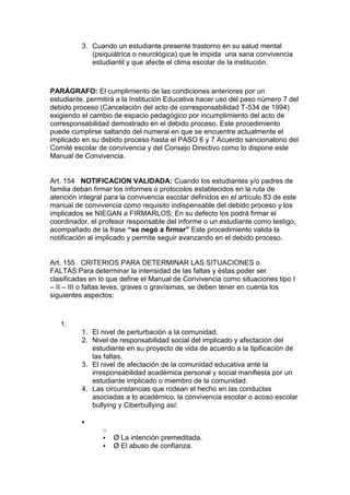 3. Cuando un estudiante presente trastorno en su salud mental (psiquiátrica o neurológica) que le impida una sana convivencia estudiantil y que afecte el clima escolar de la institución. 
PARÁGRAFO: El cumplimiento de las condiciones anteriores por un estudiante, permitirá a la Institución Educativa hacer uso del paso número 7 del debido proceso (Cancelación del acto de corresponsabilidad T-534 de 1994) exigiendo el cambio de espacio pedagógico por incumplimiento del acto de corresponsabilidad demostrado en el debido proceso. Este procedimiento puede cumplirse saltando del numeral en que se encuentre actualmente el implicado en su debido proceso hasta el PASO 6 y 7 Acuerdo sancionatorio del Comité escolar de convivencia y del Consejo Directivo como lo dispone este Manual de Convivencia. 
Art. 154 NOTIFICACION VALIDADA: Cuando los estudiantes y/o padres de familia deban firmar los informes o protocolos establecidos en la ruta de atención integral para la convivencia escolar definidos en el artículo 83 de este manual de convivencia como requisito indispensable del debido proceso y los implicados se NIEGAN a FIRMARLOS; En su defecto los podrá firmar el coordinador, el profesor responsable del informe o un estudiante como testigo, acompañado de la frase “se negó a firmar” Este procedimiento valida la notificación al implicado y permite seguir avanzando en el debido proceso. 
Art. 155 CRITERIOS PARA DETERMINAR LAS SITUACIONES o FALTAS:Para determinar la intensidad de las faltas y éstas poder ser clasificadas en lo que define el Manual de Convivencia como situaciones tipo I – II – III o faltas leves, graves o gravísimas, se deben tener en cuenta los siguientes aspectos: 
1. 
1. El nivel de perturbación a la comunidad. 
2. Nivel de responsabilidad social del implicado y afectación del estudiante en su proyecto de vida de acuerdo a la tipificación de las faltas. 
3. El nivel de afectación de la comunidad educativa ante la irresponsabilidad académica personal y social manifiesta por un estudiante implicado o miembro de la comunidad. 
4. Las circunstancias que rodean el hecho en las conductas asociadas a lo académico, la convivencia escolar o acoso escolar bullying y Ciberbullying así: 
 
o 
 Ø La intención premeditada. 
 Ø El abuso de confianza.  