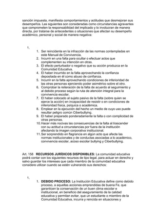 sanción impuesta, manifiesta comportamientos y actitudes que desmejoran sus desempeños. Las siguientes son consideradas como circunstancias agravantes que comprometen la responsabilidad del implicado y lo involucran de manera directa, por tratarse de antecedentes o situaciones que afectan su desempeño académico, personal y social de manera negativa: 
1. 
1. Ser reincidente en la infracción de las normas contempladas en este Manual de Convivencia. 
2. Incurrir en una falta para ocultar o efectuar actos que complementen su intención en otras. 
3. El efecto perturbador o negativo que su acción produzca en la Comunidad Educativa. 
4. El haber incurrido en la falta aprovechando la confianza depositada en él como abuso de confianza. 
5. Incurrir en la falta aprovechando condiciones de inferioridad de las otras personas ejerciendo poder asimétrico sobre el otro. 
6. Comprobar la reiteración de la falta de acuerdo al seguimiento y al debido proceso según la ruta de atención integral para la convivencia escolar. 
7. El haber colocado al sujeto pasivo de la falta (sobre quien se ejerce la acción) en incapacidad de resistir o en condiciones de inferioridad física, psíquica o académica. 
8. Emplear en la ejecución del hecho un medio de cuyo uso puede resultar peligro común Ciberbullying. 
9. El haber preparado ponderadamente la falta o con complicidad de otras personas. 
10. Hacer más nocivas las consecuencias de la falta al trascender con su actitud a circunstancias por fuera de la institución afectando la imagen corporativa institucional. 
11. Ser sorprendido en flagrancia en algún acto que afecte las normas institucionales y de conductas asociadas a lo académico, convivencia escolar, acoso escolar bullying y Ciberbullying. 
Art. 158 RECURSOS JURÍDICOS DISPONIBLES: La comunidad educativa podrá contar con los siguientes recursos de tipo legal, para actuar en derecho y salvo guardar los intereses que cada miembro de la comunidad educativa considere utilizar cuando se estén vulnerando sus derechos: 
1. 
1. DEBIDO PROCESO: La Institución Educativa define como debido proceso, a aquellas acciones emprendidas de buena Fe, que garanticen la conservación de un buen clima escolar e institucional, en beneficio del aseguramiento de la calidad educativa y permitan evitar, que un estudiante o miembro de la Comunidad Educativa, incurra y reincida en situaciones y  