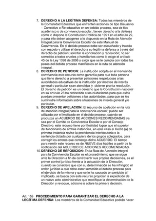7. DERECHO A LA LEGÍTIMA DEFENSA: Todos los miembros de la Comunidad Educativa que enfrenten acciones de tipo Disuasivo – Correctivo o Re educativo en un debido proceso, sea de tipo académico o de convivencia escolar, tienen derecho a la defensa como lo dispone la Constitución Política de 1991 en el artículo 29, y para ello deben acogerse a lo dispuesto en la Ruta de Atención Integral para la Convivencia Escolar de este Manual de Convivencia. En el debido proceso debe ser escuchado y tratado con respeto y utilizar el derecho a su legítima defensa a través del derecho de petición; solicitar la conciliación y reposición; no ser sometido a tratos crueles y humillantes como lo exige el artículo 45 de la Ley 1098 de 2006 y exigir que se le cumpla con todos los pasos del debido proceso manifiestos en la ruta de atención integral. 
8. DERECHO DE PETICION: La institución adopta en el manual de convivencia este recurso como garantía para que toda persona que tiene derecho a presentar peticiones respetuosas a las autoridades educativas de la institución por motivos de interés general o particular sean atendidas y obtener pronta resolución. El derecho de petición es un derecho que la Constitución nacional en su artículo 23 ha concedido a los ciudadanos para que estos puedan presentar peticiones a las autoridades, para que se les suministre información sobre situaciones de interés general y/o particular. 
9. DERECHO DE APELACION: El recurso de apelación en la ruta de atención integral para la convivencia escolar, puede ser utilizado por el implicado en el debido proceso, cuando se produzca un ACUERDO DE ACCIONES RECOMENDADAS ya sea por el Comité de Convivencia Escolar o por el Consejo Directivo, este recurso tiene por finalidad lograr que el superior del funcionario de ambas instancias, en este caso el Recto (a) de primera instancia revise la providencia interlocutoria o la sentencia dictada por cualquiera de los grupos colegiados, para corregir los errores que contenga dicho ACUERDO. El tiempo para remitir este recurso es de NUEVE días hábiles a partir de la notificación del ACUERDO DE ACCIONES RECOMENDADAS. 
10. DERECHO DE REPOSICION: En la Ruta de Atención integral para la Convivencia Escolar es el procedimiento que se sigue ante la Dirección a fin de controvertir sus propias decisiones, es el primer control jurídico frente a la actuación de la Dirección, cuando se considere que con su determinación se ha infringido el orden jurídico a que debe estar sometido el debido proceso para el ejercicio de la misma y que se le ha causado un perjuicio al implicado, se busca con este recurso propiciar la expedición de un nuevo acto administrativo que modifique la determinación de la Dirección y revoque, adicione o aclare la primera decisión. 
Art. 159 PROCEDIMIENTO PARA GARANTIZAR EL DERECHO A LA LEGÍTIMA DEFENSA: Los miembros de la Comunidad Educativa podrán hacer  