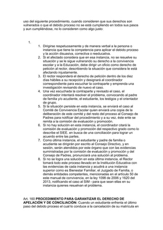 uso del siguiente procedimiento, cuando consideren que sus derechos son vulnerados o que el debido proceso no se está cumpliendo en todos sus pasos y aun cumpliéndose, no lo consideren como algo justo: 
1. 
1. Dirigirse respetuosamente y de manera verbal a la persona o instancia que tiene la competencia para aplicar el debido proceso y la acción disuasiva, correctiva o reeducativa. 
2. Si el afectado considera que en esa instancia, no se resuelve su situación y se le sigue vulnerando su derecho a la convivencia escolar y a la Educación, debe dirigir un oficio como derecho de petición al rector, describiendo la situación que considera le está afectando injustamente. 
3. El rector responderá el derecho de petición dentro de los diez días hábiles a su recepción y designará al coordinador correspondiente para escuchar la contraparte y emprenda una investigación revisando de nuevo el caso. 
4. Una vez escuchada la contraparte y revisado el caso, el coordinador intentará resolver el problema, convocando al padre de familia y/o acudiente, el estudiante, los testigos y el orientador de grupo. 
5. Si la situación persiste en esta instancia, se enviará el caso al Comité de Convivencia Escolar quien enviará una copia de la deliberación de este comité y del resto del proceso al Consejo de Padres para notificar del procedimiento y a su vez, éste ente se remita a la comisión de evaluación y promoción. 
6. Si no hay solución en esta instancia, el coordinador citará la comisión de evaluación y promoción del respectivo grado como lo describe el SIEE. en busca de una conciliación para lograr un acuerdo entre las partes. 
7. Como última instancia, el estudiante y padre de familia o acudiente se dirigirán por escrito al Consejo Directivo, y en sesión, serán atendidos por este órgano que con las evidencias suministradas por la comisión de evaluación y promoción y del Consejo de Padres, pronunciará una solución al problema. 
8. Si no se logra una solución en esta última instancia, el Rector tomará todo este proceso llevado en la Institución Educativa con las evidencias de cada instancia y acudirá a una instancia superior como es Bienestar Familiar, el Juzgado de Familia, o demás entidades competentes, mencionadas en el artículo 50 de este manual de convivencia, en la ley 1098 de 2006 y 1620 del 2013, notificando el caso al SIM - para que sean ellas en su instancia quienes resuelvan el problema. 
Art. 160 PROCEDIMIENTO PARA GARANTIZAR EL DERECHO DE APELACIÓN Y DE CONCILIACIÓN: Cuando un estudiante enfrenta el último paso del debido proceso el cual lo conduce a la cancelación de su matrícula en  