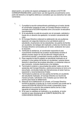 observación y al cambio de espacio pedagógico por afectar el ACTO DE CORRESPONSABILIDAD, podrá hacer uso del siguiente procedimiento como parte del derecho a la legítima defensa si considera que sus derechos han sido vulnerados: 
1. 
1. Cumplida la reunión extraordinaria solicitada por el rector donde el coordinador presenta el caso, el Consejo Directivo emitirá un concepto de la ACCION impuesta como una acción re-educativa recomendada. 
2. Sí el estudiante no está de acuerdo con el concepto, solicitará a través de un derecho de apelación, la revisión nuevamente del caso. 
3. El Consejo Directivo ordenará la celebración de una audiencia especial y en segunda instancia a la cual deberá asistir el estudiante, el personero de los estudiantes, los padres de familia y/o acudiente, los testigos del implicado y todos los miembros del Consejo Directivo convocados por el rector, analizaran de nuevo la situación. 
4. Verificada la asistencia, el coordinador expondrá el caso nuevamente enseñando las pruebas recolectadas durante el debido proceso según la ruta de atención integral para la convivencia escolar y presentará nuevas pruebas si las tiene. 
5. Paso seguido le dará la palabra al estudiante implicado en el proceso y a los padres de familia y/o acudientes, quienes tienen derecho a desvirtuar las pruebas aducidas y a presentar otras en ese momento, incluidos testimonios y los testigos. 
6. Terminado lo anterior y escuchadas las partes, cada uno de los asistentes del Consejo Directivo, podrá pronunciarse en torno a lo escuchado, concluidas todas las intervenciones el rector hará su exposición y recomendaciones finales. 
7. Terminada la audiencia con los padres de familia y/o acudiente del estudiante implicado, el Consejo Directivo se reunirá de manera privada, solicitando a los invitados que se retiren del recinto para hacer la deliberación. 
8. Después de la deliberación en privado, el Consejo Directivo tomará la decisión a través de un nuevo acuerdo que puede ser la misma ACCION RE EDUCATIVA inicial o presentará nueva alternativa en la solución del problema dentro de los 3 días siguiente al interponer el recurso. 
9. Si el caso no satisface al implicado y su acudiente, el rector remitirá el caso directamente al COMITÉ MUNICIPAL DE CONVIVENCIA ESCOLAR  