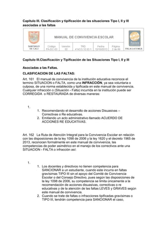 Capítulo III. Clasificación y tipificación de las situaciones Tipo I, II y III asociadas a las faltas 
Capítulo III.Clasificación y Tipificación de las Situaciones Tipo I, II y III Asociadas a las Faltas. 
CLASIFICACION DE LAS FALTAS: 
Art. 161 El manual de convivencia de la institución educativa reconoce el termino SITUACION o FALTA, como una INFRACCIÓN, ya sea voluntaria o culposa, de una norma establecida y tipificada en este manual de convivencia. Cualquier infracción o (Situación - Falta) incurrida en la institución puede ser CORREGIDA o RESTAURADA de diversas maneras: 
1. 
1. Recomendando el desarrollo de acciones Disuasivas – Correctivas o Re educativas. 
2. Emitiendo un acto administrativo llamado ACUERDO DE ACCIONES RE EDUCATIVAS. 
Art. 162 La Ruta de Atención Integral para la Convivencia Escolar en relación con las disposiciones de la ley 1098 de 2006 y la ley 1620 y el decreto 1965 de 2013, reconocen formalmente en este manual de convivencia, las competencias de poder asimétrico en el manejo de los correctivos ante una SITUACION - FALTA o infracción así: 
1. 
1. Los docentes y directivos no tienen competencia para SANCIONAR a un estudiante, cuando este incurra en faltas gravísimas TIPO III sin el apoyo del Comité de Convivencia Escolar o del Consejo Directivo, pues según las disposiciones de la ley 1098 de 2006, su competencia se limita únicamente a la recomendación de acciones disuasivas, correctivas o re educativas y de la atención de las faltas LEVES y GRAVES según este manual de convivencia. 
2. Cuando se trate de faltas o infracciones tipificadas gravísimas o TIPO III, tendrán competencia para SANCIONAR el caso,  