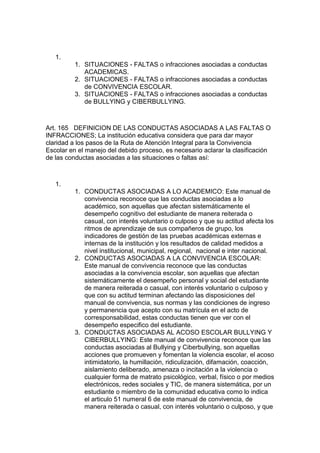 1. 
1. SITUACIONES - FALTAS o infracciones asociadas a conductas ACADEMICAS. 
2. SITUACIONES - FALTAS o infracciones asociadas a conductas de CONVIVENCIA ESCOLAR. 
3. SITUACIONES - FALTAS o infracciones asociadas a conductas de BULLYING y CIBERBULLYING. 
Art. 165 DEFINICION DE LAS CONDUCTAS ASOCIADAS A LAS FALTAS O INFRACCIONES; La institución educativa considera que para dar mayor claridad a los pasos de la Ruta de Atención Integral para la Convivencia Escolar en el manejo del debido proceso, es necesario aclarar la clasificación de las conductas asociadas a las situaciones o faltas así: 
1. 
1. CONDUCTAS ASOCIADAS A LO ACADEMICO: Este manual de convivencia reconoce que las conductas asociadas a lo académico, son aquellas que afectan sistemáticamente el desempeño cognitivo del estudiante de manera reiterada o casual, con interés voluntario o culposo y que su actitud afecta los ritmos de aprendizaje de sus compañeros de grupo, los indicadores de gestión de las pruebas académicas externas e internas de la institución y los resultados de calidad medidos a nivel institucional, municipal, regional, nacional e inter nacional. 
2. CONDUCTAS ASOCIADAS A LA CONVIVENCIA ESCOLAR: Este manual de convivencia reconoce que las conductas asociadas a la convivencia escolar, son aquellas que afectan sistemáticamente el desempeño personal y social del estudiante de manera reiterada o casual, con interés voluntario o culposo y que con su actitud terminan afectando las disposiciones del manual de convivencia, sus normas y las condiciones de ingreso y permanencia que acepto con su matrícula en el acto de corresponsabilidad, estas conductas tienen que ver con el desempeño especifico del estudiante. 
3. CONDUCTAS ASOCIADAS AL ACOSO ESCOLAR BULLYING Y CIBERBULLYING: Este manual de convivencia reconoce que las conductas asociadas al Bullying y Ciberbullying, son aquellas acciones que promueven y fomentan la violencia escolar, el acoso intimidatorio, la humillación, ridiculización, difamación, coacción, aislamiento deliberado, amenaza o incitación a la violencia o cualquier forma de matrato psicológico, verbal, físico o por medios electrónicos, redes sociales y TIC, de manera sistemática, por un estudiante o miembro de la comunidad educativa como lo indica el articulo 51 numeral 6 de este manual de convivencia, de manera reiterada o casual, con interés voluntario o culposo, y que  