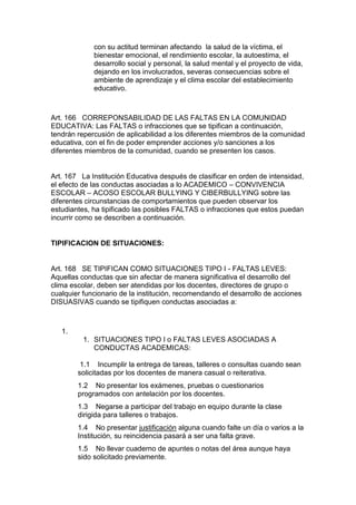con su actitud terminan afectando la salud de la víctima, el bienestar emocional, el rendimiento escolar, la autoestima, el desarrollo social y personal, la salud mental y el proyecto de vida, dejando en los involucrados, severas consecuencias sobre el ambiente de aprendizaje y el clima escolar del establecimiento educativo. 
Art. 166 CORREPONSABILIDAD DE LAS FALTAS EN LA COMUNIDAD EDUCATIVA: Las FALTAS o infracciones que se tipifican a continuación, tendrán repercusión de aplicabilidad a los diferentes miembros de la comunidad educativa, con el fin de poder emprender acciones y/o sanciones a los diferentes miembros de la comunidad, cuando se presenten los casos. 
Art. 167 La Institución Educativa después de clasificar en orden de intensidad, el efecto de las conductas asociadas a lo ACADEMICO – CONVIVENCIA ESCOLAR – ACOSO ESCOLAR BULLYING Y CIBERBULLYING sobre las diferentes circunstancias de comportamientos que pueden observar los estudiantes, ha tipificado las posibles FALTAS o infracciones que estos puedan incurrir como se describen a continuación. 
TIPIFICACION DE SITUACIONES: 
Art. 168 SE TIPIFICAN COMO SITUACIONES TIPO I - FALTAS LEVES: Aquellas conductas que sin afectar de manera significativa el desarrollo del clima escolar, deben ser atendidas por los docentes, directores de grupo o cualquier funcionario de la institución, recomendando el desarrollo de acciones DISUASIVAS cuando se tipifiquen conductas asociadas a: 
1. 
1. SITUACIONES TIPO I o FALTAS LEVES ASOCIADAS A CONDUCTAS ACADEMICAS: 
1.1 Incumplir la entrega de tareas, talleres o consultas cuando sean solicitadas por los docentes de manera casual o reiterativa. 
1.2 No presentar los exámenes, pruebas o cuestionarios programados con antelación por los docentes. 
1.3 Negarse a participar del trabajo en equipo durante la clase dirigida para talleres o trabajos. 
1.4 No presentar justificación alguna cuando falte un día o varios a la Institución, su reincidencia pasará a ser una falta grave. 
1.5 No llevar cuaderno de apuntes o notas del área aunque haya sido solicitado previamente.  