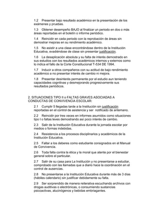 1.2 Presentar bajo resultado académico en la presentación de los exámenes y pruebas. 
1.3 Obtener desempeño BAJO al finalizar un periodo en dos o más áreas reportadas en el boletín o informe periódico. 
1.4 Reincidir en cada periodo con la reprobación de áreas sin demostrar mejoras en su rendimiento académico. 
1.5 No asistir a una clase encontrándose dentro de la Institución Educativa, evadiéndose de clase sin presentar justificación. 
1.6 La desaplicación absoluta y su falta de interés demostrado en sus estudios con los resultados académicos internos y externos como lo indica el fallo de la Corte Constitucional T-534 DE 1994. 
1.7 Inducir a otros compañeros con su actitud de bajo rendimiento académico a no presentar interés de cambio ni mejora. 
1.8 Presentar desinterés permanente por el estudio aun teniendo capacidades cognitivas y desmejorando progresivamente sus resultados periódicos. 
2. SITUACIONES TIPO II o FALTAS GRAVES ASOCIADAS A CONDUCTAS DE CONVIVENCIA ESCOLAR: 
2.1 Cumplir 5 llegadas tarde a la Institución sin justificación reportadas en el control de asistencia y ser notificado de antemano. 
2.2 Reincidir por tres veces en informes asumidos como situaciones tipo I o faltas leves demostrando así poco interés de cambio. 
2.3 Salir de la Institución Educativa durante la jornada escolar por medios o formas indebidas. 
2.4 Resistencia a los procesos disciplinarios y académicos de la Institución Educativa. 
2.5 Faltar a los deberes como estudiante consignados en el Manual de Convivencia. 
2.6 Toda falta contra la ética y la moral que atente por el bienestar general sobre el particular. 
2.7 Salir de su casa para La Institución y no presentarse a estudiar, comprobado con las llamadas que a diario hace la coordinación en el control de ausencias. 
2.8 No presentarse a la Institución Educativa durante más de 3 días (hábiles calendario) sin justificar debidamente su falta. 
2.9 Ser sorprendido de manera reiterativa escuchando archivos con drogas auditivas o electrónicas, o consumiendo sustancias psicoactivas, alucinógenos y bebidas embriagantes.  