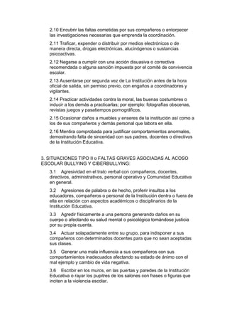 2.10 Encubrir las faltas cometidas por sus compañeros o entorpecer las investigaciones necesarias que emprenda la coordinación. 
2.11 Traficar, expender o distribuir por medios electrónicos o de manera directa, drogas electrónicas, alucinógenos o sustancias psicoactivas. 
2.12 Negarse a cumplir con una acción disuasiva o correctiva recomendada o alguna sanción impuesta por el comité de convivencia escolar. 
2.13 Ausentarse por segunda vez de La Institución antes de la hora oficial de salida, sin permiso previo, con engaños a coordinadores y vigilantes. 
2.14 Practicar actividades contra la moral, las buenas costumbres o inducir a los demás a practicarlas; por ejemplo: fotografías obscenas, revistas juegos y pasatiempos pornográficos. 
2.15 Ocasionar daños a muebles y enseres de la institución así como a los de sus compañeros y demás personal que labora en ella. 
2.16 Mentira comprobada para justificar comportamientos anormales, demostrando falta de sinceridad con sus padres, docentes o directivos de la Institución Educativa. 
3. SITUACIONES TIPO II o FALTAS GRAVES ASOCIADAS AL ACOSO ESCOLAR BULLYING Y CIBERBULLYING: 
3.1 Agresividad en el trato verbal con compañeros, docentes, directivos, administrativos, personal operativo y Comunidad Educativa en general. 
3.2 Agresiones de palabra o de hecho, proferir insultos a los educadores, compañeros o personal de la Institución dentro o fuera de ella en relación con aspectos académicos o disciplinarios de la Institución Educativa. 
3.3 Agredir físicamente a una persona generando daños en su cuerpo o afectando su salud mental o psicológica tomándose justicia por su propia cuenta. 
3.4 Actuar solapadamente entre su grupo, para indisponer a sus compañeros con determinados docentes para que no sean aceptadas sus clases. 
3.5 Generar una mala influencia a sus compañeros con sus comportamientos inadecuados afectando su estado de ánimo con el mal ejemplo y cambio de vida negativa. 
3.6 Escribir en los muros, en las puertas y paredes de la Institución Educativa o rayar los pupitres de los salones con frases o figuras que inciten a la violencia escolar.  