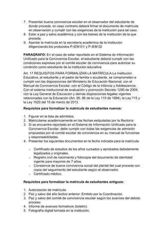 7. Presentar buena convivencia escolar en el observador del estudiante de donde proceda, en caso contrario deberá firmar el documento de matrícula en observación y cumplir con las exigencias de la institución para tal caso. 
8. Estar a paz y salvo académica y con los bienes de la institución de la que proceda. 
9. Asentar la matrícula en la secretaría académica de la institución diligenciando los protocolos P-IEM 01/ y P-IEM 02 
PARAGRAFO: En el caso de estar reportado en el Sistema de Información Unificado para la Convivencia Escolar, el estudiante deberá cumplir con las condiciones expresas por el comité escolar de convivencia para autorizar su condición como estudiante de la institución educativa 
Art. 17 REQUISITOS PARA FORMALIZAR LA MATRÍCULA:La Institución Educativa, el estudiante y el padre de familia o acudiente, se comprometen a cumplir con las disposiciones del Ministerio de Educación Nacional; con el Manual de Convivencia Escolar; con el Código de la Infancia y Adolescencia; Con el sistema institucional de evaluación y promoción Decreto 1290 de 2009, con la Ley General de Educación y demás disposiciones legales vigentes relacionadas con la Educación (Art. 95. 96 de la Ley 115 de 1994), la Ley 715 y la Ley 1620 del 15 de marzo de 2013. 
Requisitos para formalizar la matrícula de estudiantes nuevos: 
1. Figurar en la lista de admitidos. 
2. Matricularse académicamente en las fechas estipuladas por la Rectoría. 
3. Si se encuentra reportado en el Sistema de Información Unificado para la Convivencia Escolar, debe cumplir con todas las exigencias de admisión propuestas por el comité escolar de convivencia en su manual de funciones y responsabilidades. 
4. Presentar los siguientes documentos en la fecha indicada para la matrícula: 
o Certificado de estudios de los años cursados y aprobados debidamente legalizados y originales. 
o Registro civil de nacimiento y fotocopia del documento de identidad vigente para mayores de 7 años. 
o Constancia de buena convivencia social del plantel del cual procede con copia del seguimiento del estudiante según el observador. 
o Certificado médico. 
Requisitos para formalizar la matrícula de estudiantes antiguos: 
1. Autorización de matrícula. 
2. Paz y salvo del año lectivo anterior: Emitido por la Coordinación. 
3. Paz y salvo del comité de convivencia escolar según los avances del debido proceso. 
4. Informe de avances formativos (boletín). 
5. Fotografía digital tomada en la institución.  