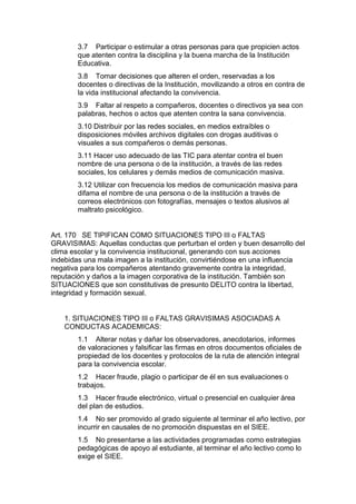 3.7 Participar o estimular a otras personas para que propicien actos que atenten contra la disciplina y la buena marcha de la Institución Educativa. 
3.8 Tomar decisiones que alteren el orden, reservadas a los docentes o directivas de la Institución, movilizando a otros en contra de la vida institucional afectando la convivencia. 
3.9 Faltar al respeto a compañeros, docentes o directivos ya sea con palabras, hechos o actos que atenten contra la sana convivencia. 
3.10 Distribuir por las redes sociales, en medios extraíbles o disposiciones móviles archivos digitales con drogas auditivas o visuales a sus compañeros o demás personas. 
3.11 Hacer uso adecuado de las TIC para atentar contra el buen nombre de una persona o de la institución, a través de las redes sociales, los celulares y demás medios de comunicación masiva. 
3.12 Utilizar con frecuencia los medios de comunicación masiva para difama el nombre de una persona o de la institución a través de correos electrónicos con fotografías, mensajes o textos alusivos al maltrato psicológico. 
Art. 170 SE TIPIFICAN COMO SITUACIONES TIPO III o FALTAS GRAVISIMAS: Aquellas conductas que perturban el orden y buen desarrollo del clima escolar y la convivencia institucional, generando con sus acciones indebidas una mala imagen a la institución, convirtiéndose en una influencia negativa para los compañeros atentando gravemente contra la integridad, reputación y daños a la imagen corporativa de la institución. También son SITUACIONES que son constitutivas de presunto DELITO contra la libertad, integridad y formación sexual. 
1. SITUACIONES TIPO III o FALTAS GRAVISIMAS ASOCIADAS A CONDUCTAS ACADEMICAS: 
1.1 Alterar notas y dañar los observadores, anecdotarios, informes de valoraciones y falsificar las firmas en otros documentos oficiales de propiedad de los docentes y protocolos de la ruta de atención integral para la convivencia escolar. 
1.2 Hacer fraude, plagio o participar de él en sus evaluaciones o trabajos. 
1.3 Hacer fraude electrónico, virtual o presencial en cualquier área del plan de estudios. 
1.4 No ser promovido al grado siguiente al terminar el año lectivo, por incurrir en causales de no promoción dispuestas en el SIEE. 
1.5 No presentarse a las actividades programadas como estrategias pedagógicas de apoyo al estudiante, al terminar el año lectivo como lo exige el SIEE.  