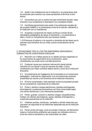 1.6 Asistir a las instalaciones de la institución y no presentarse ante los docentes para resolver sus cosas pendientes al terminar el año lectivo. 
1.7 Comprobar que con su actitud de bajo rendimiento escolar, haya inducido a sus compañeros a desmejorar sus resultados finales. 
1.8 Inscribirse previamente para asistir a los exámenes anuales de las pruebas SABER y no presentarse el día de la citación, afectando a la institución con su inasistencia. 
1.9 Acogerse a programas de mejora continua a través de las estrategias pedagógicas de apoyo al estudiante, y no presentarse a ellas o incidir en compañeros para que tampoco asistan. 
1.10 Promover el soborno o la coacción a docentes de las áreas que lo atienden para beneficio de sus notas, previa comprobación de los hechos. 
2. SITUACIONES TIPO III o FALTAS GRAVISIMAS ASOCIADAS A CONDUCTAS DE CONVIVENCIA ESCOLAR: 
2.1 Reincidir con 3 faltas graves en su debido proceso registrado en los documentos de seguimiento de la coordinación, serán considerados sus actos como una falta gravísima. 
2.2 Cualquier causa que ocasione intervención penal judicial, reclusión en una cárcel o casa de menores de edad, o juicio condenatorio por haber cometido delitos dentro y fuera de la Institución Educativa. 
2.3 Incumplimiento por negligencia de lo acordado en el compromiso pedagógico, matrícula en observación o en el compromiso personal presentado por escrito a los Directivos de la Institución Educativa. 
2.4 El hurto comprobado y todo atentado contra la propiedad privada de sus compañeros o personas de la institución. 
2.5 Portar y distribuir drogas electrónicas, bebidas embriagantes, alucinógenos o sustancias psicoactivas con fines comerciales bajos una red de distribución o con intensiones personales 
2.6 Portar, guardar, consumir y distribuir drogas, estupefacientes, hierbas con efectos alucinógenos, pepas, bebidas embriagantes y sustancias psicoactivas en la institución. 
2.7 Violentar puertas, cerraduras, candados y demás instancias que requieren de seguridad en las diferentes dependencias de la Institución Educativa. 
2.8 Portar armas de fuego, corto punzantes o blancas, de fabricación casera o instrumentos artefactos que pueden ser utilizados como un arma de manera clandestina y ser sorprendido con ellas.  