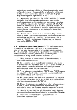 protocolo, se menciona en el informe el llamado de atención verbal hecho anteriormente y el docente titular tiene tres días hábiles para notificar su comportamiento inadecuado al orientador de grupo después de diligenciar el protocolo P-01AD. 
1.3 Notificado el orientador de grupo cumplidos los tres (3) informes reportados como faltas leves y respaldados por los protocolos anteriores debidamente diligenciados, éste los recogerá y guardará como parte del seguimiento y diligenciará el protocolo P-03AD y lo hará firmar del estudiante, y su acudiente igualmente entregará el protocolo P-02AD a los mediadores escolares para que establezcan compromisos de mejoramiento en sus desempeños académicos, personales o sociales. 
1.4 Cumplidos tres informes en el observador se diligenciara el protocolo P-04AD para notificar oficialmente al acudiente de la entrega del caso a la coordinación. El orientador de grupo diligenciara el protocolo PR-01AD y hará entrega oficial del caso a la siguiente instancia LA COORDINACION. 
2. ACCIONES DISUASIVAS RECOMENDADAS: Cuando el estudiante incurra en SITUACIONES TIPO I o faltas LEVES. Las instancias y personas que hacen parte de la formación integral de los estudiantes, deberán utilizar o tener en cuenta las siguientes recomendaciones para evidenciar cambios positivos y constructivos generados por el cumplimiento de las siguientes acciones DISUASIVAS: 
2.1 Ser aconsejado verbalmente por quien lo está atendiendo y observando sus desempeños. 
2.2 Ser consciente que su situación académica o de convivencia escolar se encuentra afectada al tanto de que se le está llevando un debido proceso según este manual de convivencia y la ruta de atención integral para la convivencia escolar. 
2.3 Firmar todos los protocolos desde P-01AD hasta P-03AD, cuando sea requerido por los docentes y cumplir los compromisos firmados y establecidos artículo 13 Decreto 1290. 
2.4 Recibir recomendaciones específicas que serán consignadas en los protocolos como parte de sus compromisos a cumplir de quienes intervienen como instancias DISUASIVAS. 
2.5 Ofrecer disculpas de manera pública en actos institucionales o en el salón de clases cuando genere algún problema que exija mínimamente restaurar en parte los daños causados con su actitud. 
2.6 Presentar actividades que le permitan reparar el daño causado o enmendar situaciones que haya afectado en la Comunidad Educativa. 
2.7 Reponer las pertenencias o los objetos dañados a sus compañeros o a la institución.  