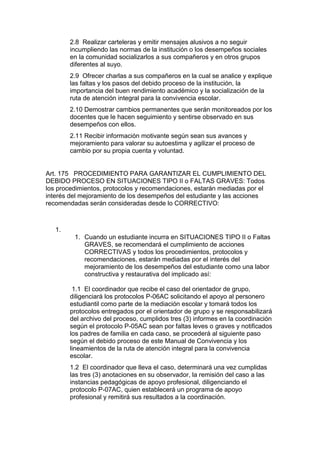 2.8 Realizar carteleras y emitir mensajes alusivos a no seguir incumpliendo las normas de la institución o los desempeños sociales en la comunidad socializarlos a sus compañeros y en otros grupos diferentes al suyo. 
2.9 Ofrecer charlas a sus compañeros en la cual se analice y explique las faltas y los pasos del debido proceso de la institución, la importancia del buen rendimiento académico y la socialización de la ruta de atención integral para la convivencia escolar. 
2.10 Demostrar cambios permanentes que serán monitoreados por los docentes que le hacen seguimiento y sentirse observado en sus desempeños con ellos. 
2.11 Recibir información motivante según sean sus avances y mejoramiento para valorar su autoestima y agilizar el proceso de cambio por su propia cuenta y voluntad. 
Art. 175 PROCEDIMIENTO PARA GARANTIZAR EL CUMPLIMIENTO DEL DEBIDO PROCESO EN SITUACIONES TIPO II o FALTAS GRAVES: Todos los procedimientos, protocolos y recomendaciones, estarán mediadas por el interés del mejoramiento de los desempeños del estudiante y las acciones recomendadas serán consideradas desde lo CORRECTIVO: 
1. 
1. Cuando un estudiante incurra en SITUACIONES TIPO II o Faltas GRAVES, se recomendará el cumplimiento de acciones CORRECTIVAS y todos los procedimientos, protocolos y recomendaciones, estarán mediadas por el interés del mejoramiento de los desempeños del estudiante como una labor constructiva y restaurativa del implicado así: 
1.1 El coordinador que recibe el caso del orientador de grupo, diligenciará los protocolos P-06AC solicitando el apoyo al personero estudiantil como parte de la mediación escolar y tomará todos los protocolos entregados por el orientador de grupo y se responsabilizará del archivo del proceso, cumplidos tres (3) informes en la coordinación según el protocolo P-05AC sean por faltas leves o graves y notificados los padres de familia en cada caso, se procederá al siguiente paso según el debido proceso de este Manual de Convivencia y los lineamientos de la ruta de atención integral para la convivencia escolar. 
1.2 El coordinador que lleva el caso, determinará una vez cumplidas las tres (3) anotaciones en su observador, la remisión del caso a las instancias pedagógicas de apoyo profesional, diligenciando el protocolo P-07AC, quien establecerá un programa de apoyo profesional y remitirá sus resultados a la coordinación.  