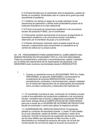 2.10 Charla formativa por el coordinador ante el estudiante y padres de familia y/o acudiente, haciéndoles caer en cuenta de lo grave que está actualmente el problema. 
2.11 Notificar con tiempo el riesgo de no poder participar de las ceremonias de graduación y demás actos protocolarios propios de la Institución Educativa en la vida institucional. 
2.12 Firmar el acuerdo de compromiso académico o de convivencia escolar del protocolo P-08AC, por el coordinador. 
2.13 Demostrar cambios permanentes al reconocer el seguimiento al desempeño académico o de convivencia escolar controlado y observado por el orientador de grupo y la coordinación. 
2.14 Recibir información motivante sobre el estado actual de sus avances y mejoramiento para comprometer su autoestima en el cambio de actitud por su propia cuenta. 
Art. 176 PROCEDIMIENTO PARA GARANTIZAR EL CUMPLIMIENTO DEL DEBIDO PROCESO EN SITUACIONES TIPO III o FALTAS GRAVISIMAS: Todos los procedimientos, protocolos y recomendaciones, estarán mediadas por el interés del mejoramiento de los desempeños del estudiante y las SANCIONES serán acciones recomendadas desde lo REEDUCATIVO: 
1. 
1. Cuando un estudiante incurra en SITUACIONES TIPO III o Faltas GRAVISIMAS, se aplicarán SANCIONES y recomendarán el cumplimiento de acciones REEDUCATIVAS y todos los procedimientos, protocolos y recomendaciones, estarán mediadas por el interés del mejoramiento de los desempeños del estudiante como una labor constructiva y restaurativa del implicado así: 
1.1. El coordinador que lleva el caso, continuará con el debido proceso y ante el incumplimiento del compromiso académico o de convivencia escolar, compilará todo el archivo y diligenciará el protocolo PR-02AC para hacer entrega oficial al COMITÉ ESCOLAR DE CONVIVENCIA para que a través de un ACUERDO DE ACCIONES RE EDUCATIVAS faculte al coordinador o rector para aplicar la respectiva sanción. 
1.2. SUSPENSIÓN DEL SERVICIO EDUCATIVO: El estudiante perderá su condición de estudiante durante 1 y hasta 10 días hábiles en el cual, estudiante, padres de familia o acudiente y rector de la institución, firmarán la resolución de suspensión del servicio educativo por los días hábiles que representen la falta incurrida, el acto administrativo es competencia exclusiva del rector con el aval del comité escolar de convivencia según el acuerdo de acciones re  