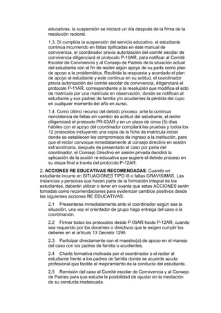 educativas, la suspensión se iniciará un día después de la firma de la resolución rectoral. 
1.3. Sí cumplida la suspensión del servicio educativo, el estudiante continúa incurriendo en faltas tipificadas en éste manual de convivencia, el coordinador previa autorización del comité escolar de convivencia diligenciará el protocolo P-10AR, para notificar al Comité Escolar de Convivencia y al Consejo de Padres de la situación actual del estudiante con el fin de recibir algún apoyo de su parte como plan de apoyo a la problemática. Recibida la respuesta y acordado el plan de apoyo al estudiante y este continua en su actitud, el coordinador previa autorización del comité escolar de convivencia, diligenciará el protocolo P-11AR, correspondiente a la resolución que modifica el acto de matrícula por una matrícula en observación, donde se notifican al estudiante y sus padres de familia y/o acudientes la pérdida del cupo en cualquier momento del año en curso. 
1.4. Como último recurso del debido proceso, ante la continua reincidencia de faltas sin cambio de actitud del estudiante, el rector diligenciará el protocolo PR-03AR y en un plazo de cinco (5) días hábiles con el apoyo del coordinador compilará las pruebas y todos los 12 protocolos incluyendo una copia de la ficha de matrícula inicial donde se establecen los compromisos de ingreso a la institución, para que el rector convoque inmediatamente al consejo directivo en sesión extraordinaria, después de presentado el caso por parte del coordinador, el Consejo Directivo en sesión privada decidirá la aplicación de la acción re-educativa que sugiere el debido proceso en su etapa final a través del protocolo P-12AR. 
2. ACCIONES RE EDUCATIVAS RECOMENDADAS: Cuando un estudiante incurre en SITUACIONES TIPO III o faltas GRAVISIMAS. Las instancias y personas que hacen parte de la formación integral de los estudiantes, deberán utilizar o tener en cuenta que estas ACCIONES serán tomadas como recomendaciones para evidenciar cambios positivos desde las siguientes acciones RE EDUCATIVAS: 
2.1 Presentarse inmediatamente ante el coordinador según sea la situación, una vez el orientador de grupo haga entrega del caso a la coordinación. 
2.2 Firmar todos los protocolos desde P-09AR hasta P-12AR, cuando sea requerido por los docentes o directivos que le exigen cumplir los deberes en el artículo 13 Decreto 1290. 
2.3 Participar directamente con el maestro(a) de apoyo en el manejo del caso con los padres de familia o acudientes. 
2.4 Charla formativa motivada por el coordinador o el rector al estudiante frente a los padres de familia donde se acuerde ayuda profesional que facilite el mejoramiento de la conducta del estudiante. 
2.5 Remisión del caso al Comité escolar de Convivencia y al Consejo de Padres para que estudie la posibilidad de ayudar en la mediación de su conducta inadecuada.  