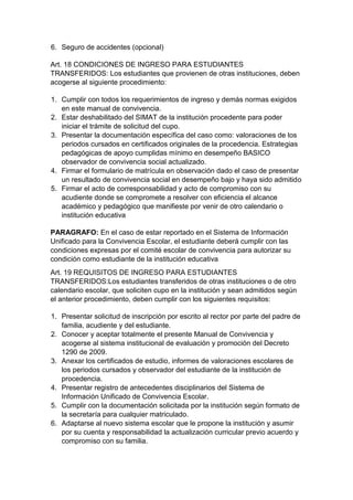 6. Seguro de accidentes (opcional) 
Art. 18 CONDICIONES DE INGRESO PARA ESTUDIANTES TRANSFERIDOS: Los estudiantes que provienen de otras instituciones, deben acogerse al siguiente procedimiento: 
1. Cumplir con todos los requerimientos de ingreso y demás normas exigidos en este manual de convivencia. 
2. Estar deshabilitado del SIMAT de la institución procedente para poder iniciar el trámite de solicitud del cupo. 
3. Presentar la documentación específica del caso como: valoraciones de los periodos cursados en certificados originales de la procedencia. Estrategias pedagógicas de apoyo cumplidas mínimo en desempeño BASICO observador de convivencia social actualizado. 
4. Firmar el formulario de matrícula en observación dado el caso de presentar un resultado de convivencia social en desempeño bajo y haya sido admitido 
5. Firmar el acto de corresponsabilidad y acto de compromiso con su acudiente donde se compromete a resolver con eficiencia el alcance académico y pedagógico que manifieste por venir de otro calendario o institución educativa 
PARAGRAFO: En el caso de estar reportado en el Sistema de Información Unificado para la Convivencia Escolar, el estudiante deberá cumplir con las condiciones expresas por el comité escolar de convivencia para autorizar su condición como estudiante de la institución educativa 
Art. 19 REQUISITOS DE INGRESO PARA ESTUDIANTES TRANSFERIDOS:Los estudiantes transferidos de otras instituciones o de otro calendario escolar, que soliciten cupo en la institución y sean admitidos según el anterior procedimiento, deben cumplir con los siguientes requisitos: 
1. Presentar solicitud de inscripción por escrito al rector por parte del padre de familia, acudiente y del estudiante. 
2. Conocer y aceptar totalmente el presente Manual de Convivencia y acogerse al sistema institucional de evaluación y promoción del Decreto 1290 de 2009. 
3. Anexar los certificados de estudio, informes de valoraciones escolares de los periodos cursados y observador del estudiante de la institución de procedencia. 
4. Presentar registro de antecedentes disciplinarios del Sistema de Información Unificado de Convivencia Escolar. 
5. Cumplir con la documentación solicitada por la institución según formato de la secretaría para cualquier matriculado. 
6. Adaptarse al nuevo sistema escolar que le propone la institución y asumir por su cuenta y responsabilidad la actualización curricular previo acuerdo y compromiso con su familia.  