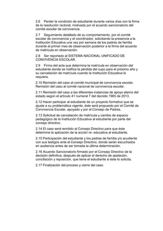 2.6 Perder la condición de estudiante durante varios días con la firma de la resolución rectoral, motivada por el acuerdo sancionatorio del comité escolar de convivencia. 
2.7 Seguimiento detallado de su comportamiento, por el comité escolar de convivencia y el coordinador, solicitando la presencia a la Institución Educativa una vez por semana de los padres de familia durante el primer mes de observación posterior a la firma del acuerdo de matrícula en observación. 
2.8 Ser reportado al SISTEMA NACIONAL UNIFICADO DE CONVIVENCIA ESCOLAR. 
2.9 Firma del acta que determina la matrícula en observación del estudiante donde se notifica la pérdida del cupo para el próximo año y su cancelación de matrícula cuando la Institución Educativa lo requiera. 
2.10 Remisión del caso al comité municipal de convivencia escolar. Remisión del caso al comité nacional de convivencia escolar. 
2.11 Remisión del caso a las diferentes instancias de apoyo eterno del estado según el artículo 41 numeral 7 del decreto 1965 de 2013. 
2.12 Hacer participar al estudiante de un proyecto formativo que se ajuste a su problemática vigente, éste será propuesto por el Comité de Convivencia Escolar, apoyado y por el Consejo de Padres. 
2.13 Solicitud de cancelación de matrícula y cambio de espacio pedagógico de la Institución Educativa al estudiante por parte del consejo directivo. 
2.14 El caso será remitido al Consejo Directivo para que éste determine la aplicación de la acción re- educativa al estudiante. 
2.15 Participación del estudiante y los padres de familia y/o acudiente con sus testigos ante el Consejo Directivo, donde serán escuchados en audiencia antes de ser tomada la última determinación. 
2.16 Acuerdo Sancionatorio firmado por el Consejo Directivo de la decisión definitiva, después de aplicar el derecho de apelación, conciliación y reposición, que tiene el estudiante si éste lo solicita. 
2.17 Finalización del proceso y cierre del caso. 
 