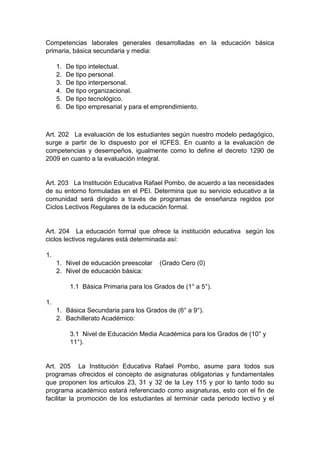 Competencias laborales generales desarrolladas en la educación básica primaria, básica secundaria y media: 1. De tipo intelectual. 2. De tipo personal. 3. De tipo interpersonal. 4. De tipo organizacional. 5. De tipo tecnológico. 6. De tipo empresarial y para el emprendimiento. Art. 202 La evaluación de los estudiantes según nuestro modelo pedagógico, surge a partir de lo dispuesto por el ICFES. En cuanto a la evaluación de competencias y desempeños, igualmente como lo define el decreto 1290 de 2009 en cuanto a la evaluación integral. Art. 203 La Institución Educativa Rafael Pombo, de acuerdo a las necesidades de su entorno formuladas en el PEI. Determina que su servicio educativo a la comunidad será dirigido a través de programas de enseñanza regidos por Ciclos Lectivos Regulares de la educación formal. Art. 204 La educación formal que ofrece la institución educativa según los ciclos lectivos regulares está determinada así: 1. 1. Nivel de educación preescolar (Grado Cero (0) 2. Nivel de educación básica: 1.1 Básica Primaria para los Grados de (1° a 5°). 1. 1. Básica Secundaria para los Grados de (6° a 9°). 2. Bachillerato Académico: 3.1 Nivel de Educación Media Académica para los Grados de (10° y 11°). Art. 205 La Institución Educativa Rafael Pombo, asume para todos sus programas ofrecidos el concepto de asignaturas obligatorias y fundamentales que proponen los artículos 23, 31 y 32 de la Ley 115 y por lo tanto todo su programa académico estará referenciado como asignaturas, esto con el fin de facilitar la promoción de los estudiantes al terminar cada periodo lectivo y el  