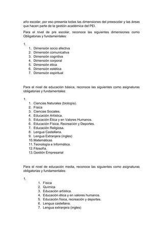 año escolar, por eso presenta todas las dimensiones del preescolar y las áreas que hacen parte de la gestión académica del PEI. Para el nivel de pre escolar, reconoce las siguientes dimensiones como Obligatorias y fundamentales: 1. 1. Dimensión socio afectiva 2. Dimensión comunicativa 3. Dimensión cognitiva 4. Dimensión corporal 5. Dimensión ética 6. Dimensión estética 7. Dimensión espiritual Para el nivel de educación básica, reconoce las siguientes como asignaturas obligatorias y fundamentales: 1. 1. Ciencias Naturales (biología). 2. Física 3. Ciencias Sociales. 4. Educación Artística. 5. Educación Ética y en Valores Humanos. 6. Educación Física, Recreación y Deportes. 7. Educación Religiosa. 8. Lengua Castellana. 9. Lengua Extranjera (ingles) 10. Matemáticas 11. Tecnología e Informática. 12. Filosofía. 13. Gestión Empresarial Para el nivel de educación media, reconoce las siguientes como asignaturas obligatorias y fundamentales: 1. 1. Física 2. Química 3. Educación artística. 4. Educación ética y en valores humanos. 5. Educación física, recreación y deportes. 6. Lengua castellana. 7. Lengua extranjera (ingles)  