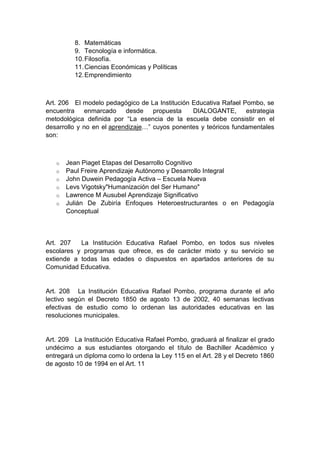 8. Matemáticas 9. Tecnología e informática. 10. Filosofía. 11. Ciencias Económicas y Políticas 12. Emprendimiento Art. 206 El modelo pedagógico de La Institución Educativa Rafael Pombo, se encuentra enmarcado desde propuesta DIALOGANTE, estrategia metodológica definida por “La esencia de la escuela debe consistir en el desarrollo y no en el aprendizaje…” cuyos ponentes y teóricos fundamentales son: o Jean Piaget Etapas del Desarrollo Cognitivo o Paul Freire Aprendizaje Autónomo y Desarrollo Integral o John Duwein Pedagogía Activa – Escuela Nueva o Levs Vigotsky"Humanización del Ser Humano" o Lawrence M Ausubel Aprendizaje Significativo o Julián De Zubiría Enfoques Heteroestructurantes o en Pedagogía Conceptual Art. 207 La Institución Educativa Rafael Pombo, en todos sus niveles escolares y programas que ofrece, es de carácter mixto y su servicio se extiende a todas las edades o dispuestos en apartados anteriores de su Comunidad Educativa. Art. 208 La Institución Educativa Rafael Pombo, programa durante el año lectivo según el Decreto 1850 de agosto 13 de 2002, 40 semanas lectivas efectivas de estudio como lo ordenan las autoridades educativas en las resoluciones municipales. Art. 209 La Institución Educativa Rafael Pombo, graduará al finalizar el grado undécimo a sus estudiantes otorgando el título de Bachiller Académico y entregará un diploma como lo ordena la Ley 115 en el Art. 28 y el Decreto 1860 de agosto 10 de 1994 en el Art. 11  