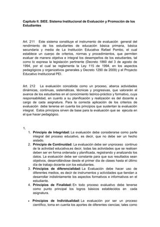 Capitulo II. SIEE. Sistema Institucional de Evaluación y Promoción de los Estudiantes Art. 211 Este sistema constituye el instrumento de evaluación general del rendimiento de los estudiantes de educación básica primaria, básica secundaria y media de La Institución Educativa Rafael Pombo, el cual establece un cuerpo de criterios, normas y procedimientos, que permiten evaluar de manera objetiva e integral los desempeños de los estudiantes, tal como lo expresa la legislación pertinente (Decreto 1860 del 3 de agosto de 1994, por el cual se reglamenta la Ley 115 de 1994, en los aspectos pedagógicos y organizativos generales y Decreto 1290 de 2009) y el Proyecto Educativo Institucional PEI. Art. 212 La evaluación concebida como un proceso, abarca actividades dinámicas, continuas, sistemáticas, técnicas y progresivas, que valorarán el avance de los estudiantes en el conocimiento teórico-práctico y formativo, cuya responsabilidad, en cuanto a su planificación y realización es del docente a cargo de cada asignatura. Para la correcta aplicación de los criterios de evaluación debe tenerse en cuenta los principios que sustentan la evaluación integral. Estos principios sirven de base para la evaluación que se ejecuta en el que hacer pedagógico. 1. 1. Principio de Integridad: La evaluación debe considerarse como parte integral del proceso educativo, es decir, que no debe ser un hecho aislado. 2. Principio de Continuidad: La evaluación debe ser unproceso continuo de la actividad educativa,es decir, todas las actividades que se realicen deben ser en forma ordenada y planificada, registrando y analizando los datos. La evaluación debe ser constante para que sus resultados sean objetivos, desarrollándose desde el primer día de clases hasta el último día de trabajo docente con los estudiantes. 3. Principios de diferencialidad: La Evaluación debe hacer uso de diferentes medios, es decir de instrumentos y actividades que tiendan a desarrollar indistintamente los aspectos formativos e informativos en el estudiante. 4. Principios de Finalidad: En todo proceso evaluativo debe tenerse como punto principal los logros básicos establecidos en cada asignatura.  Principios de Individualidad: La evaluación por ser un proceso científico, toma en cuenta los aportes de diferentes ciencias; tales como  
