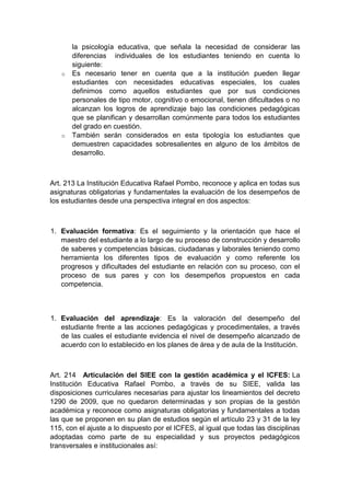 la psicología educativa, que señala la necesidad de considerar las diferencias individuales de los estudiantes teniendo en cuenta lo siguiente: o Es necesario tener en cuenta que a la institución pueden llegar estudiantes con necesidades educativas especiales, los cuales definimos como aquellos estudiantes que por sus condiciones personales de tipo motor, cognitivo o emocional, tienen dificultades o no alcanzan los logros de aprendizaje bajo las condiciones pedagógicas que se planifican y desarrollan comúnmente para todos los estudiantes del grado en cuestión. o También serán considerados en esta tipología los estudiantes que demuestren capacidades sobresalientes en alguno de los ámbitos de desarrollo. Art. 213 La Institución Educativa Rafael Pombo, reconoce y aplica en todas sus asignaturas obligatorias y fundamentales la evaluación de los desempeños de los estudiantes desde una perspectiva integral en dos aspectos: 1. Evaluación formativa: Es el seguimiento y la orientación que hace el maestro del estudiante a lo largo de su proceso de construcción y desarrollo de saberes y competencias básicas, ciudadanas y laborales teniendo como herramienta los diferentes tipos de evaluación y como referente los progresos y dificultades del estudiante en relación con su proceso, con el proceso de sus pares y con los desempeños propuestos en cada competencia. 1. Evaluación del aprendizaje: Es la valoración del desempeño del estudiante frente a las acciones pedagógicas y procedimentales, a través de las cuales el estudiante evidencia el nivel de desempeño alcanzado de acuerdo con lo establecido en los planes de área y de aula de la Institución. Art. 214 Articulación del SIEE con la gestión académica y el ICFES: La Institución Educativa Rafael Pombo, a través de su SIEE, valida las disposiciones curriculares necesarias para ajustar los lineamientos del decreto 1290 de 2009, que no quedaron determinadas y son propias de la gestión académica y reconoce como asignaturas obligatorias y fundamentales a todas las que se proponen en su plan de estudios según el artículo 23 y 31 de la ley 115, con el ajuste a lo dispuesto por el ICFES, al igual que todas las disciplinas adoptadas como parte de su especialidad y sus proyectos pedagógicos transversales e institucionales así:  