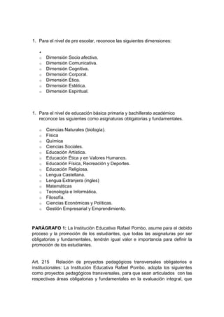 1. Para el nivel de pre escolar, reconoce las siguientes dimensiones:  o Dimensión Socio afectiva. o Dimensión Comunicativa. o Dimensión Cognitiva. o Dimensión Corporal. o Dimensión Ética. o Dimensión Estética. o Dimensión Espiritual. 1. Para el nivel de educación básica primaria y bachillerato académico reconoce las siguientes como asignaturas obligatorias y fundamentales. o Ciencias Naturales (biología). o Física o Química o Ciencias Sociales. o Educación Artística. o Educación Ética y en Valores Humanos. o Educación Física, Recreación y Deportes. o Educación Religiosa. o Lengua Castellana. o Lengua Extranjera (ingles) o Matemáticas o Tecnología e Informática. o Filosofía. o Ciencias Económicas y Políticas. o Gestión Empresarial y Emprendimiento. PARÁGRAFO 1: La Institución Educativa Rafael Pombo, asume para el debido proceso y la promoción de los estudiantes, que todas las asignaturas por ser obligatorias y fundamentales, tendrán igual valor e importancia para definir la promoción de los estudiantes. Art. 215 Relación de proyectos pedagógicos transversales obligatorios e institucionales: La Institución Educativa Rafael Pombo, adopta los siguientes como proyectos pedagógicos transversales, para que sean articulados con las respectivas áreas obligatorias y fundamentales en la evaluación integral, que  