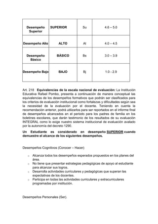 Desempeño Superior SUPERIOR Su 4.6 – 5.0 Desempeño Alto ALTO Al 4.0 – 4.5 Desempeño Básico BÁSICO Bs 3.0 – 3.9 Desempeño Bajo BAJO Bj 1.0 - 2.9 Art. 218 Equivalencias de la escala nacional de evaluación: La Institución Educativa Rafael Pombo, presenta a continuación de manera conceptual las equivalencias de los desempeños formativos que podrán ser clasificados para los criterios de evaluación institucional como fortalezas y dificultades según sea la necesidad de la evaluación por el docente. Teniendo en cuenta la recomendación anterior, podrá utilizarlos para ser reportados en el informe final de desempeños alcanzados en el periodo para los padres de familia en los boletines escolares, que darán testimonio de los resultados de su evaluación INTEGRAL como lo exige nuestro sistema institucional de evaluación avalado por la autonomía del decreto 1290. Un Estudiante es considerado en desempeño SUPERIOR cuando demuestre el alcance de los siguientes desempeños. Desempeños Cognitivos (Conocer – Hacer) o Alcanza todos los desempeños esperados propuestos en los planes del área. o No tiene que presentar estrategias pedagógicas de apoyo al estudiante para alcanzar sus logros. o Desarrolla actividades curriculares y pedagógicas que superan las expectativas de los docentes. o Participa en todas las actividades curriculares y extracurriculares programadas por institución. Desempeños Personales (Ser).  