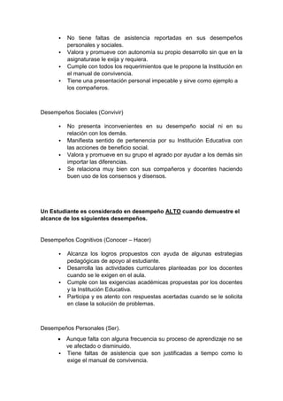  No tiene faltas de asistencia reportadas en sus desempeños personales y sociales.  Valora y promueve con autonomía su propio desarrollo sin que en la asignaturase le exija y requiera.  Cumple con todos los requerimientos que le propone la Institución en el manual de convivencia.  Tiene una presentación personal impecable y sirve como ejemplo a los compañeros. Desempeños Sociales (Convivir)  No presenta inconvenientes en su desempeño social ni en su relación con los demás.  Manifiesta sentido de pertenencia por su Institución Educativa con las acciones de beneficio social.  Valora y promueve en su grupo el agrado por ayudar a los demás sin importar las diferencias.  Se relaciona muy bien con sus compañeros y docentes haciendo buen uso de los consensos y disensos. Un Estudiante es considerado en desempeño ALTO cuando demuestre el alcance de los siguientes desempeños. Desempeños Cognitivos (Conocer – Hacer)  Alcanza los logros propuestos con ayuda de algunas estrategias pedagógicas de apoyo al estudiante.  Desarrolla las actividades curriculares planteadas por los docentes cuando se le exigen en el aula.  Cumple con las exigencias académicas propuestas por los docentes y la Institución Educativa.  Participa y es atento con respuestas acertadas cuando se le solicita en clase la solución de problemas. Desempeños Personales (Ser).  Aunque falta con alguna frecuencia su proceso de aprendizaje no se ve afectado o disminuido.  Tiene faltas de asistencia que son justificadas a tiempo como lo exige el manual de convivencia.  