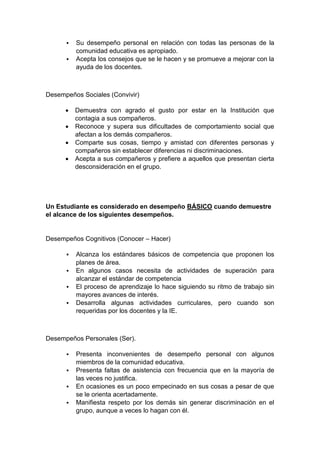  Su desempeño personal en relación con todas las personas de la comunidad educativa es apropiado.  Acepta los consejos que se le hacen y se promueve a mejorar con la ayuda de los docentes. Desempeños Sociales (Convivir)  Demuestra con agrado el gusto por estar en la Institución que contagia a sus compañeros.  Reconoce y supera sus dificultades de comportamiento social que afectan a los demás compañeros.  Comparte sus cosas, tiempo y amistad con diferentes personas y compañeros sin establecer diferencias ni discriminaciones.  Acepta a sus compañeros y prefiere a aquellos que presentan cierta desconsideración en el grupo. Un Estudiante es considerado en desempeño BÁSICO cuando demuestre el alcance de los siguientes desempeños. Desempeños Cognitivos (Conocer – Hacer)  Alcanza los estándares básicos de competencia que proponen los planes de área.  En algunos casos necesita de actividades de superación para alcanzar el estándar de competencia  El proceso de aprendizaje lo hace siguiendo su ritmo de trabajo sin mayores avances de interés.  Desarrolla algunas actividades curriculares, pero cuando son requeridas por los docentes y la IE. Desempeños Personales (Ser).  Presenta inconvenientes de desempeño personal con algunos miembros de la comunidad educativa.  Presenta faltas de asistencia con frecuencia que en la mayoría de las veces no justifica.  En ocasiones es un poco empecinado en sus cosas a pesar de que se le orienta acertadamente.  Manifiesta respeto por los demás sin generar discriminación en el grupo, aunque a veces lo hagan con él.  