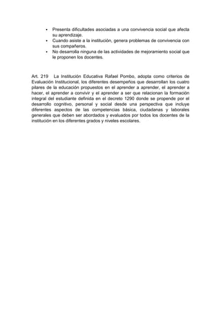 Presenta dificultades asociadas a una convivencia social que afecta su aprendizaje.  Cuando asiste a la institución, genera problemas de convivencia con sus compañeros.  No desarrolla ninguna de las actividades de mejoramiento social que le proponen los docentes. Art. 219 La Institución Educativa Rafael Pombo, adopta como criterios de Evaluación Institucional, los diferentes desempeños que desarrollan los cuatro pilares de la educación propuestos en el aprender a aprender, el aprender a hacer, el aprender a convivir y el aprender a ser que relacionan la formación integral del estudiante definida en el decreto 1290 donde se propende por el desarrollo cognitivo, personal y social desde una perspectiva que incluye diferentes aspectos de las competencias básica, ciudadanas y laborales generales que deben ser abordados y evaluados por todos los docentes de la institución en los diferentes grados y niveles escolares.  