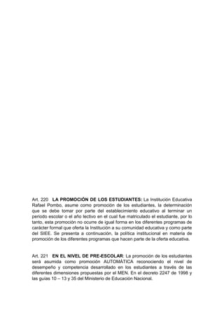 Art. 220 LA PROMOCIÓN DE LOS ESTUDIANTES: La Institución Educativa Rafael Pombo, asume como promoción de los estudiantes, la determinación que se debe tomar por parte del establecimiento educativo al terminar un periodo escolar o el año lectivo en el cual fue matriculado el estudiante, por lo tanto, esta promoción no ocurre de igual forma en los diferentes programas de carácter formal que oferta la Institución a su comunidad educativa y como parte del SIEE. Se presenta a continuación, la política institucional en materia de promoción de los diferentes programas que hacen parte de la oferta educativa. Art. 221 EN EL NIVEL DE PRE-ESCOLAR: La promoción de los estudiantes será asumida como promoción AUTOMÁTICA reconociendo el nivel de desempeño y competencia desarrollado en los estudiantes a través de las diferentes dimensiones propuestas por el MEN. En el decreto 2247 de 1998 y las guías 10 – 13 y 35 del Ministerio de Educación Nacional.  