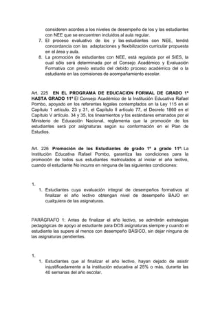 consideren acordes a los niveles de desempeño de los y las estudiantes con NEE que se encuentren incluidos al aula regular. 7. El proceso evaluativo de los y las estudiantes con NEE, tendrá concordancia con las adaptaciones y flexibilización curricular propuesta en el área y aula. 8. La promoción de estudiantes con NEE, está regulada por el SIES, la cual sólo será determinada por el Consejo Académico y Evaluación Formativa con previo estudio del debido proceso académico del o la estudiante en las comisiones de acompañamiento escolar. Art. 225 EN EL PROGRAMA DE EDUCACION FORMAL DE GRADO 1º HASTA GRADO 11º El Consejo Académico de la Institución Educativa Rafael Pombo, apoyado en los referentes legales contemplados en la Ley 115 en el Capítulo 1 artículo. 23 y 31, el Capítulo II artículo 77, el Decreto 1860 en el Capítulo V artículo. 34 y 35, los lineamientos y los estándares emanados por el Ministerio de Educación Nacional, reglamenta que la promoción de los estudiantes será por asignaturas según su conformación en el Plan de Estudios. Art. 226 Promoción de los Estudiantes de grado 1º a grado 11º: La Institución Educativa Rafael Pombo, garantiza las condiciones para la promoción de todos sus estudiantes matriculados al iniciar el año lectivo, cuando el estudiante No incurra en ninguna de las siguientes condiciones: 1. 1. Estudiantes cuya evaluación integral de desempeños formativos al finalizar el año lectivo obtengan nivel de desempeño BAJO en cualquiera de las asignaturas. PARÁGRAFO 1: Antes de finalizar el año lectivo, se admitirán estrategias pedagógicas de apoyo al estudiante para DOS asignaturas siempre y cuando el estudiante las supere al menos con desempeño BÁSICO, sin dejar ninguna de las asignaturas pendientes. 1. 1. Estudiantes que al finalizar el año lectivo, hayan dejado de asistir injustificadamente a la institución educativa al 25% o más, durante las 40 semanas del año escolar.  