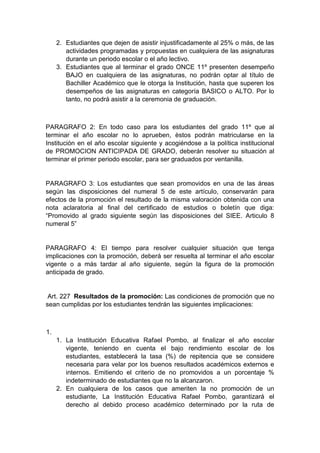 2. Estudiantes que dejen de asistir injustificadamente al 25% o más, de las actividades programadas y propuestas en cualquiera de las asignaturas durante un periodo escolar o el año lectivo. 3. Estudiantes que al terminar el grado ONCE 11º presenten desempeño BAJO en cualquiera de las asignaturas, no podrán optar al título de Bachiller Académico que le otorga la Institución, hasta que superen los desempeños de las asignaturas en categoría BASICO o ALTO. Por lo tanto, no podrá asistir a la ceremonia de graduación. PARAGRAFO 2: En todo caso para los estudiantes del grado 11º que al terminar el año escolar no lo aprueben, èstos podrán matricularse en la Institución en el año escolar siguiente y acogiéndose a la política institucional de PROMOCION ANTICIPADA DE GRADO, deberán resolver su situación al terminar el primer periodo escolar, para ser graduados por ventanilla. PARAGRAFO 3: Los estudiantes que sean promovidos en una de las áreas según las disposiciones del numeral 5 de este artículo, conservarán para efectos de la promoción el resultado de la misma valoración obtenida con una nota aclaratoria al final del certificado de estudios o boletín que diga: “Promovido al grado siguiente según las disposiciones del SIEE. Articulo 8 numeral 5” PARAGRAFO 4: El tiempo para resolver cualquier situación que tenga implicaciones con la promoción, deberá ser resuelta al terminar el año escolar vigente o a más tardar al año siguiente, según la figura de la promoción anticipada de grado. Art. 227 Resultados de la promoción: Las condiciones de promoción que no sean cumplidas por los estudiantes tendrán las siguientes implicaciones: 1. 1. La Institución Educativa Rafael Pombo, al finalizar el año escolar vigente, teniendo en cuenta el bajo rendimiento escolar de los estudiantes, establecerá la tasa (%) de repitencia que se considere necesaria para velar por los buenos resultados académicos externos e internos. Emitiendo el criterio de no promovidos a un porcentaje % indeterminado de estudiantes que no la alcanzaron. 2. En cualquiera de los casos que ameriten la no promoción de un estudiante, La Institución Educativa Rafael Pombo, garantizará el derecho al debido proceso académico determinado por la ruta de  