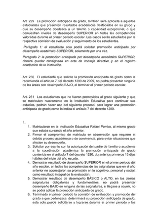 Art. 229 La promoción anticipada de grado, también será aplicada a aquellos estudiantes que presenten resultados académicos destacados en su grupo y que su desempeño obedezca a un talento o capacidad excepcional, o que demuestren niveles de desempeño SUPERIOR en todas las competencias valoradas durante el primer periodo escolar. Los casos serán estudiados por la respectiva comisión de evaluación y seguimiento de los estudiantes. Parágrafo 1: el estudiante solo podrá solicitar promoción anticipada por desempeño académico SUPERIOR, solamente por una vez. Parágrafo 2: la promoción anticipada por desempeño académico SUPERIOR, deberá quedar consignada en acta de consejo directivo y en el registro académico de la Institución. Art. 230 El estudiante que solicite la promoción anticipada de grado como la recomienda el artículo 7 del decreto 1290 de 2009, no podrá presentar ninguna de las áreas con desempeño BAJO, al terminar el primer periodo escolar. Art. 231 Los estudiantes que no fueron promovidos al grado siguiente y que se matriculen nuevamente en la Institución Educativa para continuar sus estudios, podrán hacer uso del siguiente proceso, para lograr una promoción anticipada de grado como lo indica el artículo 7 del decreto 1290. 1. 1. Matricularse en la Institución Educativa Rafael Pombo, al mismo grado que estaba cursando el año anterior. 2. Firmar el compromiso de matrícula en observación que requiere el debido proceso académico o de convivencia, para evitar situaciones que afecten su desempeño. 3. Solicitar por escrito con la autorización del padre de familia o acudiente a la coordinación académica la promoción anticipada de grado contenida en el artículo 7 del decreto 1290, durante los primeros 15 días hábiles del inicio del año escolar. 4. Demostrar resultado de desempeño SUPERIOR en el primer periodo del año escolar, en todas las competencias de las asignaturas que en el año anterior no aconsejaron su promoción en lo cognitivo, personal y social, como resultado integral de la evaluación. 5. Demostrar resultado de desempeño BÁSICO o ALTO, en las demás asignaturas obligatorias y fundamentales, no podrá presentar desempeño BAJO en ninguna de las asignaturas, si llegase a ocurrir, no se podrá aplicar la promoción anticipada de grado. 6. Terminado el primer periodo la comisión de evaluación y promoción del grado a que pertenezca, determinará su promoción anticipada de grado, esta solo puede solicitarse y lograrse durante el primer periodo y los  