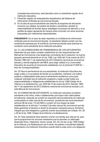 competencias exclusivas, será atendido como un estudiante regular de la institución educativa. 
7. Presentar registro de antecedentes disciplinarios del Sistema de Información Unificado de Convivencia Escolar. 
8. En el caso de que el estudiante sea adscrito al programa de educación inclusiva con calidad, los padres de familia o acudientes, tendrán la responsabilidad de brindar apoyo estratégico al proceso de atención y si es posible de seguir apoyando de manera extra curricular con otras acciones propuestas por instituciones especializadas. 
PARAGRAFO: En el caso de estar reportado en el Sistema de Información Unificado para la Convivencia Escolar, el estudiante deberá cumplir con las condiciones expresas por el comité de convivencia escolar para autorizar su condición como estudiante de la institución educativa 
Art. 21 LAS CONDICIONES DE PERMANENCIA DE LOS ESTUDIANTES: Dependen de que éstos cumplan cabalmente con los requerimientos del Manual de Convivencia y las exigencias curriculares de la institución, la cual se apoyará permanentemente en la Ley 1098, Ley 1620 del 15 de marzo de 2013. Decreto 1965 del 11 de septiembre de 2013 (Sistema nacional de convivencia escolar) y demás legislación del MEN, para exigir calidad a su Comunidad Educativa de acuerdo al compromiso establecido con el protocolo P-IEM 02. – Acto de Corresponsabilidad. 
Art. 22 Para la permanencia de sus estudiantes, la Institución Educativa les exige a ellos y a sus padres de familia y/o acudientes, mantener una actitud positiva y colaboradora tanto para el rendimiento académico como para cualquier actividad que la institución programe y exige cumplir todas sus responsabilidades y obligaciones establecidas en la Ley 1098 Código de la Infancia y la Adolescencia, Ley 1620 del 15 de marzo de 2013. Decreto 1965 del 11 de septiembre de 2013 (Sistema nacional de convivencia escolar) y en este Manual de Convivencia. 
Art. 23 CONDICION DE ESTUDIANTE: La institución educativa considera estudiante a los niños, niñas o adolescentes que hayan sido matriculados formalmente, después de cumplir los requisitos del procedimiento de matrícula contemplado en este manual de convivencia, portadores del carné estudiantil (artículo 98 de la ley 115 de1994) y cumplir con los rangos de edad establecidos en el artículo 7 numeral 2 de este manual de convivencia que les debe garantizar el derecho a recibir la educación necesaria para su formación integral que será obligatoria y gratuita cuando sea prestada por Estado. Art. 28 y 29 de la ley 1098, Código de la Infancia y la Adolescencia. 
Art. 24 Todo estudiante tiene derecho a tener una familia que vele por él, para que le proporcione los recursos necesarios que le permitan un adecuado desarrollo físico, intelectual, moral y social. Art. 20 y 22 de La ley 1098 Código de la Infancia y la Adolescencia; por lo tanto, los padres o acudientes deberán presentarse a la Institución Educativa cuando ésta lo exija como una obligación  