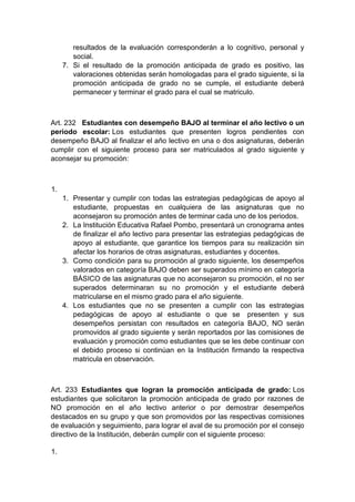 resultados de la evaluación corresponderán a lo cognitivo, personal y social. 7. Si el resultado de la promoción anticipada de grado es positivo, las valoraciones obtenidas serán homologadas para el grado siguiente, si la promoción anticipada de grado no se cumple, el estudiante deberá permanecer y terminar el grado para el cual se matriculo. Art. 232 Estudiantes con desempeño BAJO al terminar el año lectivo o un periodo escolar: Los estudiantes que presenten logros pendientes con desempeño BAJO al finalizar el año lectivo en una o dos asignaturas, deberán cumplir con el siguiente proceso para ser matriculados al grado siguiente y aconsejar su promoción: 1. 1. Presentar y cumplir con todas las estrategias pedagógicas de apoyo al estudiante, propuestas en cualquiera de las asignaturas que no aconsejaron su promoción antes de terminar cada uno de los periodos. 2. La Institución Educativa Rafael Pombo, presentará un cronograma antes de finalizar el año lectivo para presentar las estrategias pedagógicas de apoyo al estudiante, que garantice los tiempos para su realización sin afectar los horarios de otras asignaturas, estudiantes y docentes. 3. Como condición para su promoción al grado siguiente, los desempeños valorados en categoría BAJO deben ser superados mínimo en categoría BÁSICO de las asignaturas que no aconsejaron su promoción, el no ser superados determinaran su no promoción y el estudiante deberá matricularse en el mismo grado para el año siguiente. 4. Los estudiantes que no se presenten a cumplir con las estrategias pedagógicas de apoyo al estudiante o que se presenten y sus desempeños persistan con resultados en categoría BAJO, NO serán promovidos al grado siguiente y serán reportados por las comisiones de evaluación y promoción como estudiantes que se les debe continuar con el debido proceso si continúan en la Institución firmando la respectiva matricula en observación. Art. 233 Estudiantes que logran la promoción anticipada de grado: Los estudiantes que solicitaron la promoción anticipada de grado por razones de NO promoción en el año lectivo anterior o por demostrar desempeños destacados en su grupo y que son promovidos por las respectivas comisiones de evaluación y seguimiento, para lograr el aval de su promoción por el consejo directivo de la Institución, deberán cumplir con el siguiente proceso: 1.  