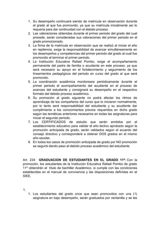 1. Su desempeño continuará siendo de matrícula en observación durante el grado al que fue promovido, ya que su matrícula inicialmente así lo requería para dar continuidad con el debido proceso. 2. Las valoraciones obtenidas durante el primer periodo del grado del cual procede, serán consideradas sus valoraciones del primer periodo en el grado promocionado. 3. La firma de la matrícula en observación que se realizó al iniciar el año en repitencia, exige la responsabilidad de avanzar simultáneamente en los desempeños y competencias del primer periodo del grado al cual fue promovido al terminar el primer periodo. 4. La Institución Educativa Rafael Pombo, exige el acompañamiento permanente del padre de familia o acudiente en este proceso, ya que será necesario su apoyo en el fortalecimiento y seguimiento de los lineamientos pedagógicos del periodo en curso del grado al que será promovido. 5. La coordinación académica monitoreara periódicamente durante el primer periodo el acompañamiento del acudiente en el proceso de avances del estudiante y consignará su desempeño en el respectivo formato del debido proceso académico. 6. Su promoción al grado siguiente no podrá afectar los ritmos de aprendizaje de los compañeros del curso que lo iniciaron normalmente, por lo tanto será responsabilidad del estudiante y su acudiente dar cumplimiento a los conocimientos previos requeridos en dicho grado según las temáticas anteriores necesarios en todas las asignaturas para iniciar el segundo periodo. 7. Los CERTIFICADOS de estudio que serán emitidos por el establecimiento educativo para validar el año lectivo aprobado según la promoción anticipada de grado, serán validados según el acuerdo del consejo directivo y corresponderá a obtener DOS grados en el mismo año escolar. 8. En todos los casos de promoción anticipada de grado por NO promoción se seguirá dando paso al debido proceso académico del estudiante. Art. 234 GRADUACION DE ESTUDIANTES EN EL GRADO 11º: Con la promoción, los estudiantes de la Institución Educativa Rafael Pombo de grado 11º obtendrán el título de bachiller Académico, si cumple con las condiciones establecidas en el manual de convivencia y las disposiciones definidas en el SIEE. 1. 1. Los estudiantes del grado once que sean promovidos con una (1) asignatura en bajo desempeño, serán graduados por ventanilla y se les  