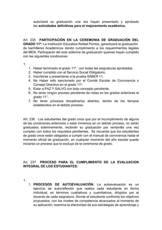 autorizará su graduación una vez hayan presentado y aprobado las actividades definitivas para el mejoramiento académico. Art. 235 PARTICIPACIÓN EN LA CEREMONIA DE GRADUACIÓN DEL GRADO 11º: La Institución Educativa Rafael Pombo, garantizará la graduación de bachilleres Académicos dando cumplimiento a los requerimientos legales del MEN. Participaran del acto solemne de graduación quienes hayan cumplido con las siguientes condiciones: 1. 1. Haber terminado el grado 11º, con todas las asignaturas aprobadas. 2. Haber cumplido con el Servicio Social Obligatorio. 3. Inscribirse y presentarse a la prueba SABER 11. 4. No Haber sido sancionado por el Comité Escolar de Convivencia o Consejo Directivo en el grado 11º. 5. Estar a PAZ Y SALVO con todo concepto pendiente. 6. No tener ningún proceso pendiente de notas en los grados anteriores el grado 11°. 7. No tener procesos disciplinarios abiertos, dentro de los tiempos establecidos en el debido proceso. Art. 236 Los estudiantes del grado once que por el incumplimiento de alguna de las condiciones anteriores o estar inmersos en un debido proceso, no serán graduados solemnemente, recibirán su graduación por ventanilla una vez cumplan con todos los requisitos pendientes. Se recuerda que los estudiantes de grado once están obligados a cumplir con el manual de convivencia hasta el momento oficial de graduación, en cualquier momento del año escolar puede iniciarse un proceso que lo excluya de la ceremonia de grado. Art. 237 PROCESO PARA EL CUMPLIMIENTO DE LA EVALUACION INTEGRAL DE LOS ESTUDIANTES: 1. 1. PROCESOS DE AUTOEVALUACIÓN. La autoevaluación es un ejercicio de autorreflexión que realiza cada estudiante en forma individual, en términos cualitativos y cuantitativos, dirigidos por el docente de cada asignatura. Donde el estudiante confronta los objetivos propuestos, con los niveles de competencia alcanzados al momento de su aplicación; examina la efectividad de sus estrategias de aprendizaje y  