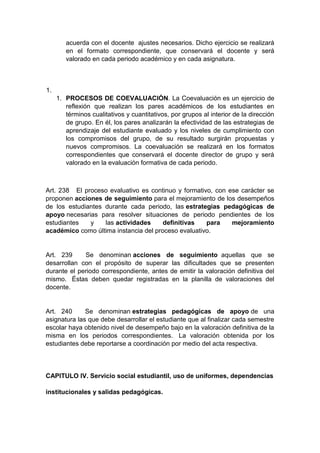 acuerda con el docente ajustes necesarios. Dicho ejercicio se realizará en el formato correspondiente, que conservará el docente y será valorado en cada periodo académico y en cada asignatura. 1. 1. PROCESOS DE COEVALUACIÓN. La Coevaluación es un ejercicio de reflexión que realizan los pares académicos de los estudiantes en términos cualitativos y cuantitativos, por grupos al interior de la dirección de grupo. En él, los pares analizarán la efectividad de las estrategias de aprendizaje del estudiante evaluado y los niveles de cumplimiento con los compromisos del grupo, de su resultado surgirán propuestas y nuevos compromisos. La coevaluación se realizará en los formatos correspondientes que conservará el docente director de grupo y será valorado en la evaluación formativa de cada periodo. Art. 238 El proceso evaluativo es continuo y formativo, con ese carácter se proponen acciones de seguimiento para el mejoramiento de los desempeños de los estudiantes durante cada periodo, las estrategias pedagógicas de apoyo necesarias para resolver situaciones de periodo pendientes de los estudiantes y las actividades definitivas para mejoramiento académico como última instancia del proceso evaluativo. Art. 239 Se denominan acciones de seguimiento aquellas que se desarrollan con el propósito de superar las dificultades que se presenten durante el periodo correspondiente, antes de emitir la valoración definitiva del mismo. Éstas deben quedar registradas en la planilla de valoraciones del docente. Art. 240 Se denominan estrategias pedagógicas de apoyo de una asignatura las que debe desarrollar el estudiante que al finalizar cada semestre escolar haya obtenido nivel de desempeño bajo en la valoración definitiva de la misma en los periodos correspondientes. La valoración obtenida por los estudiantes debe reportarse a coordinación por medio del acta respectiva. CAPITULO IV. Servicio social estudiantil, uso de uniformes, dependencias institucionales y salidas pedagógicas.  