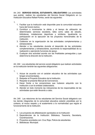 Art. 243 SERVICIO SOCIAL ESTUDIANTIL OBLIGATORIO: Las actividades que podrán realizar los estudiantes del Servicio Social Obligatorio en La Institución Educativa Rafael Pombo, serán las siguientes: 1. 1. Facilitar que la Institución esté disponible para la comunidad educativa fuera del horario lectivo. 2. Contribuir a incrementar la oferta y el tiempo de utilización de determinados servicios escolares, tales como salas de estudio, bibliotecas, instalaciones deportivas y similares. Igualmente su participación en la ejecución de los proyectos transversales de la institución. 3. Colaborar en la organización de las actividades complementarias y extraescolares 4. Atender a los estudiantes durante el desarrollo de las actividades complementarias y extraescolares, asumiendo la responsabilidad de su realización o ejerciendo funciones de apoyo. 5. Cualquier otra actividad acorde con las finalidades perseguidas y que determine la dirección de la institución. Art. 244 Los estudiantes del servicio social obligatorio que realicen actividades en la institución tendrán las siguientes obligaciones: 1. 1. Actuar de acuerdo con el carácter educativo de las actividades que tengan encomendadas. 2. Respetar el Proyecto Educativo de la Institución. 3. Respetar el presente Manual de Convivencia. 4. Hacer frente a los compromisos que hubieran adquirido con la Institución o con la entidad colaboradora. 5. Atender en todo momento las indicaciones de los responsables de las actividades que estén llevando a cabo. Art. 245 Las relaciones de los estudiantes del Servicio Social obligatorio con los demás integrantes de la comunidad educativa estarán presididas por la cortesía, el mutuo respeto y el acatamiento a la normatividad que regula el funcionamiento de la institución. 1. 1. Los proyectos de alfabetización aprobados en la Institución 2. Dependencias de la Institución: Biblioteca, Tesorería, Secretaria, Coordinaciones. 3. Proyectos acordados con: Cruz Roja, Policía de estudiantes 4. Bibliotecas: Municipal.  
