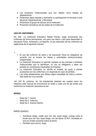 5. Los proyectos Institucionales que son válidos como trabajo de alfabetización: 6. Pertenecer algún deporte y demostrar su participación en torneos a nivel Nacional, Departamental y Municipal. 7. Pertenecer al grupo de danzas de la Institución. 8. Proyectos recreativos de las sedes de la Institución USO DE UNIFORMES. Art. 246 La Institución Educativa Rafael Pombo, exige únicamente dos uniformes de forma permanente, uno para uso diario y otro para desarrollar la educación física, recreación y el deporte, el uso adecuado de los uniformes se reglamenta de la siguiente manera: 1. 1. El uso del uniforme de diario y de educación física es obligatorio de acuerdo con el horario de clases y actividades extracurriculares programadas. 2. La Institución Educativa no permite cambios en las prendas o símbolos institucionales que la identifican, su uso es obligatorio y debe ser portado en condiciones impecables de limpieza. 3. La Institución Educativa no admite el empleo de joyas y demás accesorios con los uniformes y no responde en caso de pérdida. 4. Las niñas adolescentes que utilicen algún maquillaje de rostro y manos, este debe ser muy sencillo. Art. 247 El uniforme de los estudiantes deberán ser usados como los relaciona este manual de convivencia en todas y cada una de las sedes que conforman la institución educativa es así: SEDES: o Sede No.1 Centro. o Sede No.2 Valencia. o Sede No.3 Antonio Nariño. NIÑOS (DIARIO)  Camibuso beige, cuello azul con dos rayas beige, manga corta el borde azul con dos rayas beige, con las letras I.E.R.P. bordadas en azul en el lado izquierdo sobre el pecho.  Pantalón azul oscuro, largo  