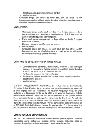  Zapatos negros, preferiblemente de cordón  Medias blancas.  Chaqueta beige, con líneas de color azul, con las letras I.E.R.P. bordadas en azul en el lado izquierdo sobre el pecho, se utiliza para el uniforme de diario y para la sudadera. NIÑAS (DIARIO)  Camibuso beige, cuello azul con dos rayas beige, manga corta el borde azul con dos rayas beige, con las letras I.E.R.P. bordadas en azul en el lado izquierdo sobre el pecho.  Falda azul oscuro con prenses, el largo debe ser hasta 5 cm por encima de la rodilla.  Zapatos negros, preferiblemente de cordón.  Medias beige.  Chaqueta beige, con líneas de color azul, con las letras I.E.R.P. bordadas en azul en el lado izquierdo sobre el pecho, se utiliza para el uniforme de diario y para la sudadera. UNIFORME DE EDUCACIÓN FÍSICA (NIÑOS-NIÑAS)  Camiseta blanca de franela, manga corta, cuello en v azul con rayas blancas, la manga lleva franjas blancas y en el lado izquierdo sobre el pecho las letras I.E.R.P. bordadas en azul.  Pantaloneta azul, con las mismas franjas.  Pantalón de sudadera azul turquí con dos líneas beige, sin entubar.  Zapatos tenis blancos  Medias blancas. Art. 248 PRESENTACIÓN PERSONAL: Los estudiantes de La Institución Educativa Rafael Pombo, deben mostrar una correcta presentación personal, lo cual implica que las estudiantes no llevarán maquillaje facial, ni uñas pintadas y el Camibuso dentro de la falda y los varones llevaran el cabello debidamente recortado, conforme con los requerimientos del plantel. Podrán llevar camiseta blanca sin estampados por debajo del Camibuso, No deberán usar gorras, ni accesorios (aretes, pearcings, expansiones), ni otras prendadas de vestir no descritas en este manual. (Ver las condiciones complementarias en el TITULO I Capitulo III de este manual de convivencia). El uniforme acordado por la comunidad educativa y de uso es obligatorio para todos los estudiantes. USO DE ALGUNAS DEPENDENCIAS Art. 250 La Institución Educativa Rafael Pombo, presta algunos servicios especiales como restaurante escolar, tienda escolar, biblioteca, sala de sistemas, los cuales funcionan de acuerdo a normas establecidas:  