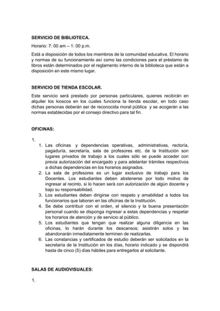 SERVICIO DE BIBLIOTECA. Horario: 7: 00 am – 1: 00 p.m. Está a disposición de todos los miembros de la comunidad educativa. El horario y normas de su funcionamiento así como las condiciones para el préstamo de libros están determinados por el reglamento interno de la biblioteca que están a disposición en este mismo lugar. SERVICIO DE TIENDA ESCOLAR. Este servicio será prestado por personas particulares, quienes recibirán en alquiler los kioscos en los cuales funciona la tienda escolar, en todo caso dichas personas deberán ser de reconocida moral pública y se acogerán a las normas establecidas por el consejo directivo para tal fin. OFICINAS: 1. 1. Las oficinas y dependencias operativas, administrativas, rectoría, pagaduría, secretaría, sala de profesores etc. de la Institución son lugares privados de trabajo a los cuales sólo se puede acceder con previa autorización del encargado y para adelantar trámites respectivos a dichas dependencias en los horarios asignados. 2. La sala de profesores es un lugar exclusivo de trabajo para los Docentes. Los estudiantes deben abstenerse por todo motivo de ingresar al recinto, si lo hacen será con autorización de algún docente y bajo su responsabilidad. 3. Los estudiantes deben dirigirse con respeto y amabilidad a todos los funcionarios que laboran en las oficinas de la Institución. 4. Se debe contribuir con el orden, el silencio y la buena presentación personal cuando se disponga ingresar a estas dependencias y respetar los horarios de atención y de servicio al público. 5. Los estudiantes que tengan que realizar alguna diligencia en las oficinas, lo harán durante los descansos; asistirán solos y las abandonarán inmediatamente terminen de realizarlas. 6. Las constancias y certificados de estudio deberán ser solicitados en la secretaría de la Institución en los días, horario indicado y se dispondrá hasta de cinco (5) días hábiles para entregarlos al solicitante. SALAS DE AUDIOVISUALES: 1.  
